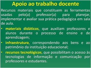 Apoio ao trabalho docente
Recursos materiais que constituem as ferramentas
usadas pelo(a) professor(a) para planejar,
implementar e avaliar sua prática pedagógica em sala
de aula.
• materiais didáticos, que auxiliam professores e
alunos durante o processo de ensino e de
aprendizagem;
• infraestrutura, correspondendo aos bens e ao
patrimônio da instituição educacional;
• recursos tecnológicos, que possibilitam o acesso às
tecnologias de informação e comunicação por
professores e estudantes.
 