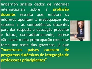 Imbernón analisa dados de informes
internacionais sobre a profissão
docente, ressalta que, embora os
informes apontem a inadequação dos
saberes e as competências docentes
para dar resposta à educação presente
e futura, contraditoriamente, parece
não haver muita preocupação com esse
tema por parte dos governos, já que
“numerosos países carecem de
programas sistêmicos de integração de
professores principiantes”.
 