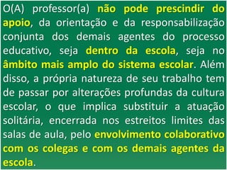 O(A) professor(a) não pode prescindir do
apoio, da orientação e da responsabilização
conjunta dos demais agentes do processo
educativo, seja dentro da escola, seja no
âmbito mais amplo do sistema escolar. Além
disso, a própria natureza de seu trabalho tem
de passar por alterações profundas da cultura
escolar, o que implica substituir a atuação
solitária, encerrada nos estreitos limites das
salas de aula, pelo envolvimento colaborativo
com os colegas e com os demais agentes da
escola.
 