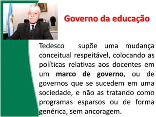 Governo da educação
Tedesco supõe uma mudança
conceitual respeitável, colocando as
políticas relativas aos docentes em
um marco de governo, ou de
governos que se sucedem em uma
sociedade, e não as tratando como
programas esparsos ou de forma
genérica, sem ancoragem.
 