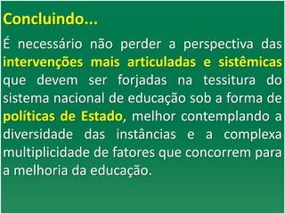 Concluindo...
É necessário não perder a perspectiva das
intervenções mais articuladas e sistêmicas
que devem ser forjadas na tessitura do
sistema nacional de educação sob a forma de
políticas de Estado, melhor contemplando a
diversidade das instâncias e a complexa
multiplicidade de fatores que concorrem para
a melhoria da educação.
 