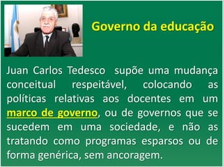 Governo da educação
Juan Carlos Tedesco supõe uma mudança
conceitual respeitável, colocando as
políticas relativas aos docentes em um
marco de governo, ou de governos que se
sucedem em uma sociedade, e não as
tratando como programas esparsos ou de
forma genérica, sem ancoragem.
 