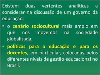 Existem duas vertentes analíticas a
considerar na discussão de um governo da
educação:
• o cenário sociocultural mais amplo em
que nos movemos na sociedade
globalizada;
• políticas para a educação e para os
docentes, em particular, colocadas pelos
diferentes níveis de gestão educacional no
Brasil.
 