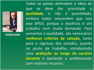 Todos os países defendem a ideia de
que se deve dar prioridade à
qualidade, e não à quantidade,
embora todos concordem que isso
seja difícil, porque a docência é um
trabalho com muita demanda. Para
aumentar a qualidade, são necessários
melhores critérios de seleção, tanto
para o ingresso dos estudos, quanto
no posto de trabalho, introduzindo
uma avaliação ao longo da carreira
docente e apoiando o professorado
com maiores recursos.
Imbernón
 