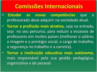 Comissões Internacionais
• Estudar as novas competências que o
professorado deve adquirir na sociedade atual.
• Tornar a profissão mais atrativa, seja na entrada,
seja no seu percurso, para reduzir a escassez de
professores em muitos países (melhorar o salário,
a imagem e o prestígio social, a carga de trabalho,
a segurança no trabalho e a carreira).
• Tornar a instituição educativa mais autônoma,
mais responsável pela sua gestão pedagógica,
organizativa e de pessoal.
 