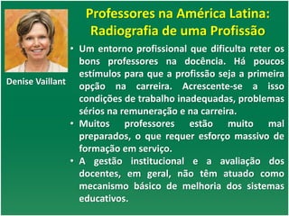 Professores na América Latina:
Radiografia de uma Profissão
Denise Vaillant
• Um entorno profissional que dificulta reter os
bons professores na docência. Há poucos
estímulos para que a profissão seja a primeira
opção na carreira. Acrescente-se a isso
condições de trabalho inadequadas, problemas
sérios na remuneração e na carreira.
• Muitos professores estão muito mal
preparados, o que requer esforço massivo de
formação em serviço.
• A gestão institucional e a avaliação dos
docentes, em geral, não têm atuado como
mecanismo básico de melhoria dos sistemas
educativos.
 