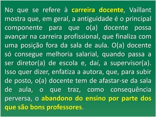 No que se refere à carreira docente, Vaillant
mostra que, em geral, a antiguidade é o principal
componente para que o(a) docente possa
avançar na carreira profissional, que finaliza com
uma posição fora da sala de aula. O(a) docente
só consegue melhoria salarial, quando passa a
ser diretor(a) de escola e, daí, a supervisor(a).
Isso quer dizer, enfatiza a autora, que, para subir
de posto, o(a) docente tem de afastar-se da sala
de aula, o que traz, como consequência
perversa, o abandono do ensino por parte dos
que são bons professores.
 