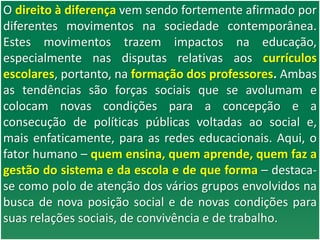 O direito à diferença vem sendo fortemente afirmado por
diferentes movimentos na sociedade contemporânea.
Estes movimentos trazem impactos na educação,
especialmente nas disputas relativas aos currículos
escolares, portanto, na formação dos professores. Ambas
as tendências são forças sociais que se avolumam e
colocam novas condições para a concepção e a
consecução de políticas públicas voltadas ao social e,
mais enfaticamente, para as redes educacionais. Aqui, o
fator humano – quem ensina, quem aprende, quem faz a
gestão do sistema e da escola e de que forma – destaca-
se como polo de atenção dos vários grupos envolvidos na
busca de nova posição social e de novas condições para
suas relações sociais, de convivência e de trabalho.
 