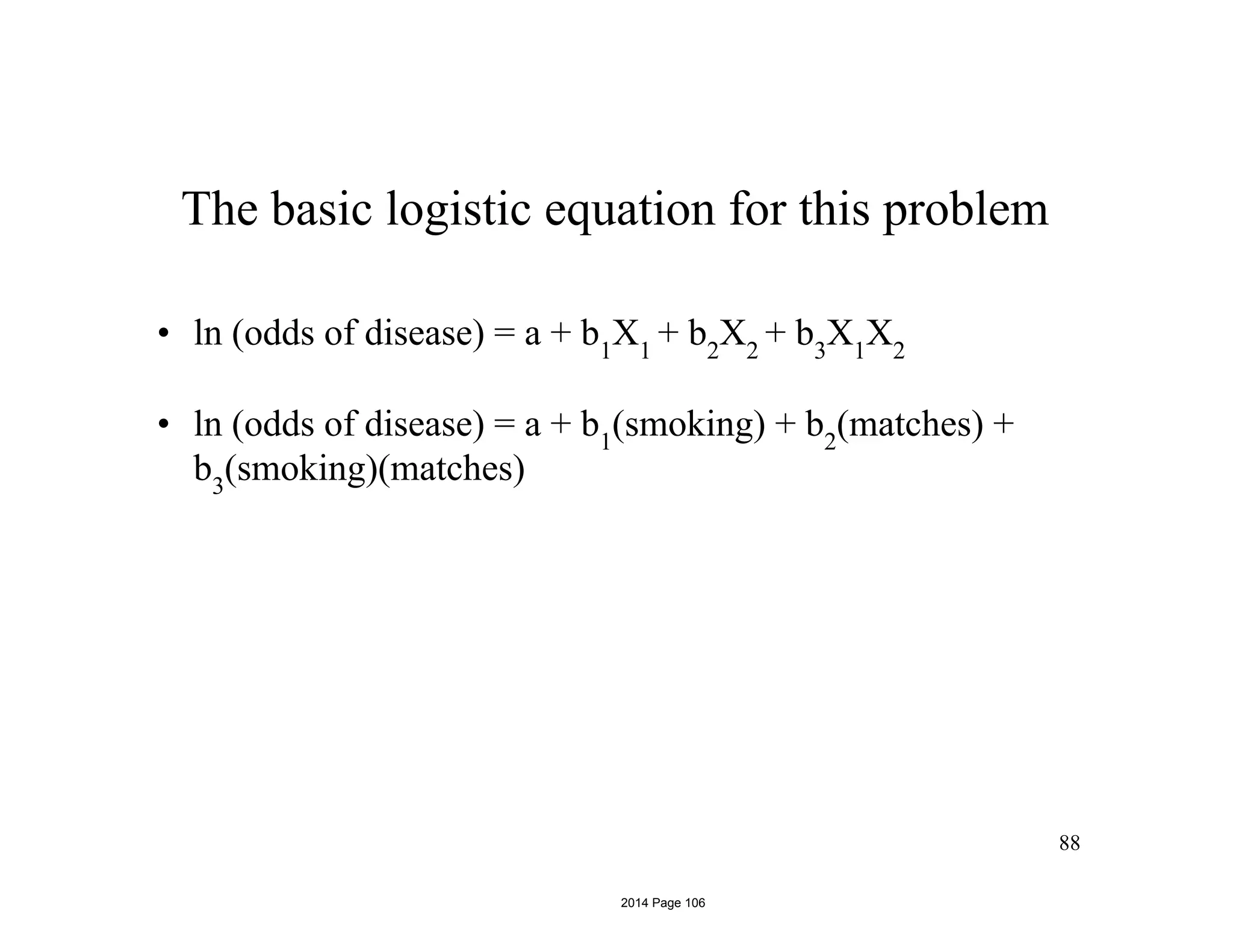 88
The basic logistic equation for this problem
• ln (odds of disease) = a + b1
X1
+ b2
X2
+ b3
X1
X2
• ln (odds of disease) = a + b1
(smoking) + b2
(matches) +
b3
(smoking)(matches)
2014 Page 106
 