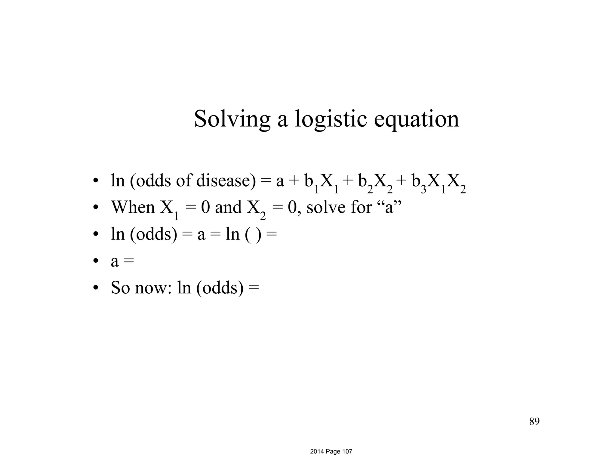 Solving a logistic equation
• ln (odds of disease) = a + b1
X1
+ b2
X2
+ b3
X1
X2
• When X1
= 0 and X2
= 0, solve for “a”
• ln (odds) = a = ln ( ) =
• a =
• So now: ln (odds) =
89
2014 Page 107
 
