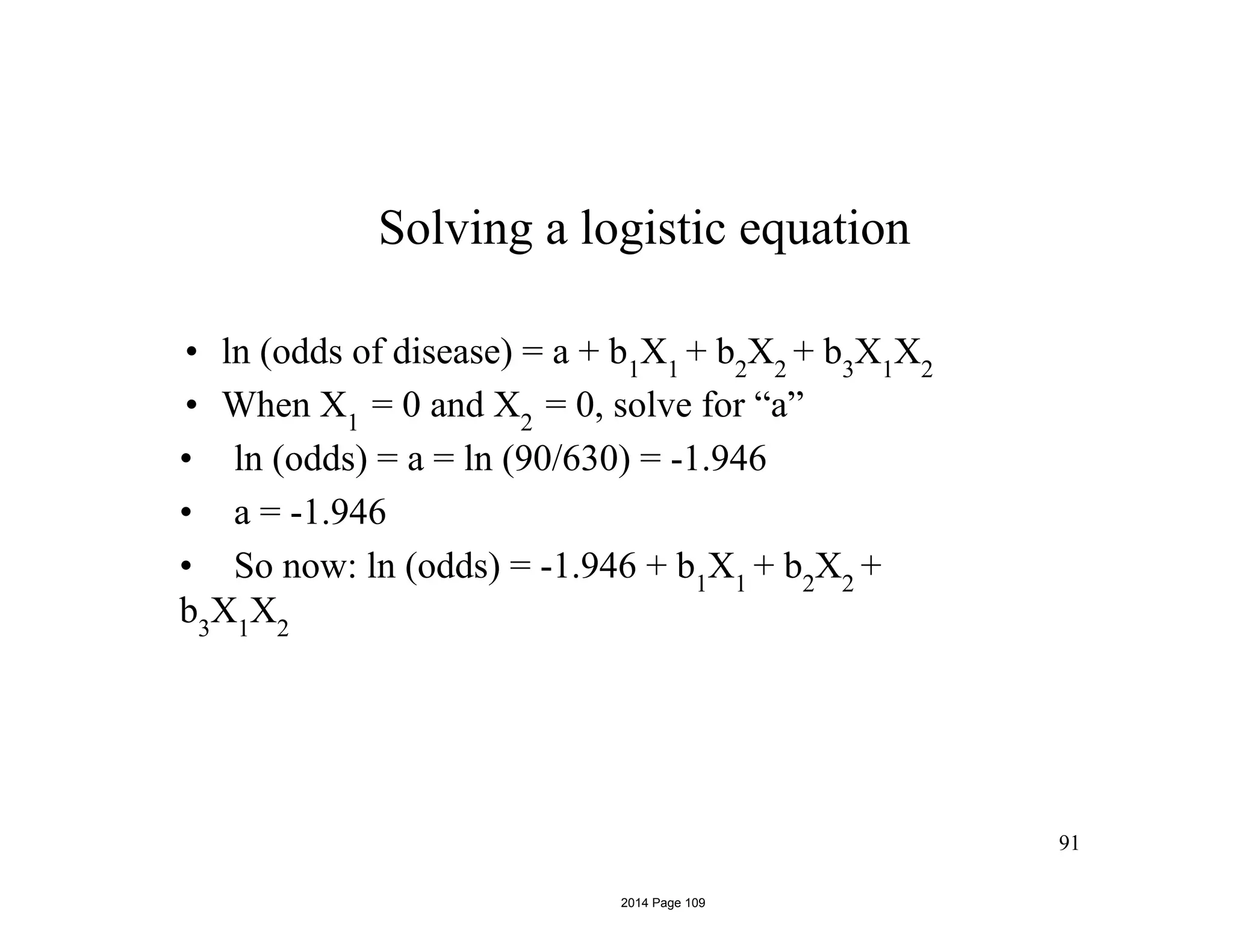 Solving a logistic equation
• ln (odds of disease) = a + b1
X1
+ b2
X2
+ b3
X1
X2
• When X1
= 0 and X2
= 0, solve for “a”
• ln (odds) = a = ln (90/630) = -1.946
• a = -1.946
• So now: ln (odds) = -1.946 + b1
X1
+ b2
X2
+
b3
X1
X2
91
2014 Page 109
 