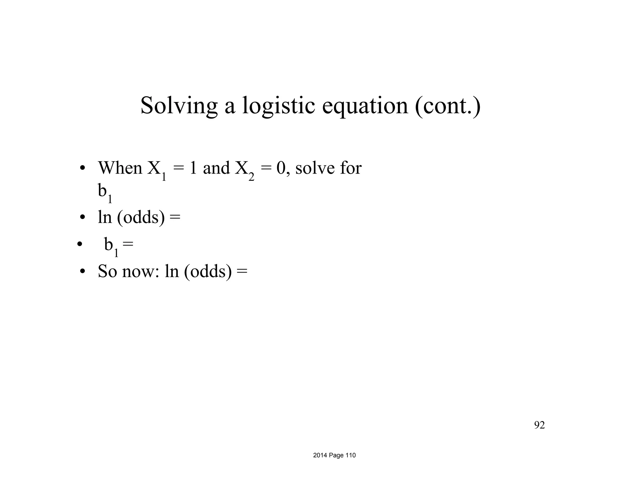92
Solving a logistic equation (cont.)
• When X1
= 1 and X2
= 0, solve for
b1
• ln (odds) =
• b1
=
• So now: ln (odds) =
2014 Page 110
 