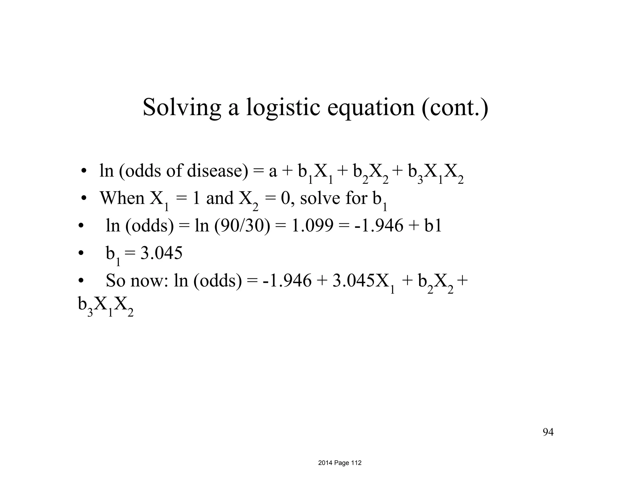 94
Solving a logistic equation (cont.)
• ln (odds of disease) = a + b1
X1
+ b2
X2
+ b3
X1
X2
• When X1
= 1 and X2
= 0, solve for b1
• ln (odds) = ln (90/30) = 1.099 = -1.946 + b1
• b1
= 3.045
• So now: ln (odds) = -1.946 + 3.045X1
+ b2
X2
+
b3
X1
X2
2014 Page 112
 