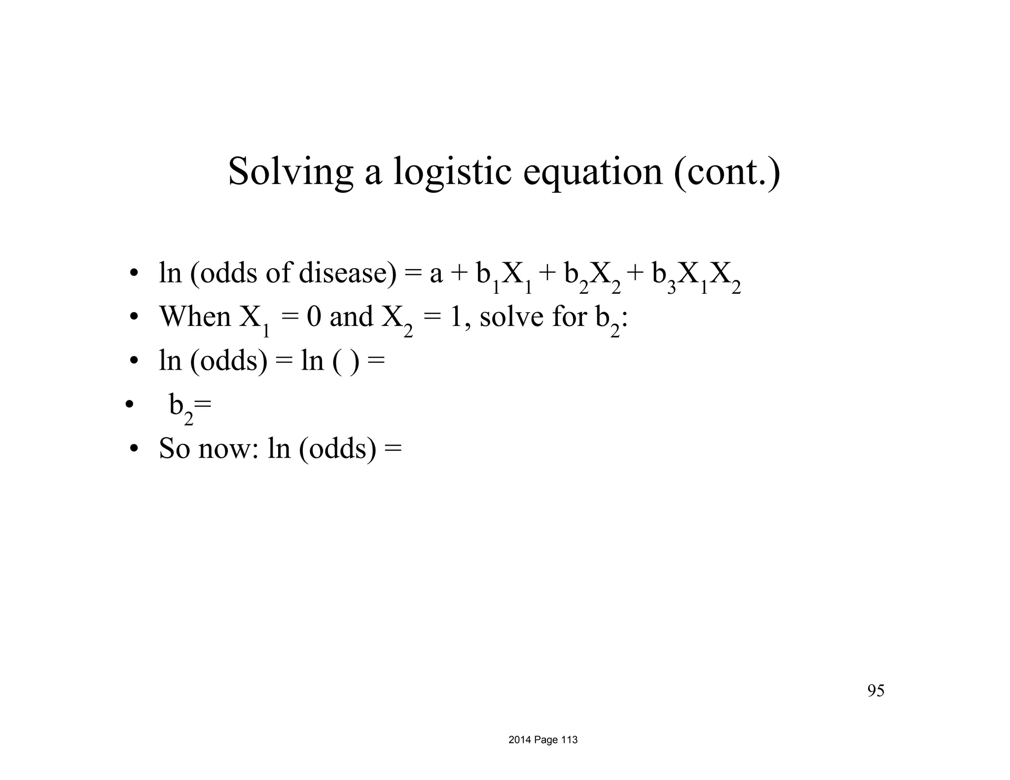 95
Solving a logistic equation (cont.)
• ln (odds of disease) = a + b1
X1
+ b2
X2
+ b3
X1
X2
• When X1
= 0 and X2
= 1, solve for b2
:
• ln (odds) = ln ( ) =
• b2
=
• So now: ln (odds) =
2014 Page 113
 