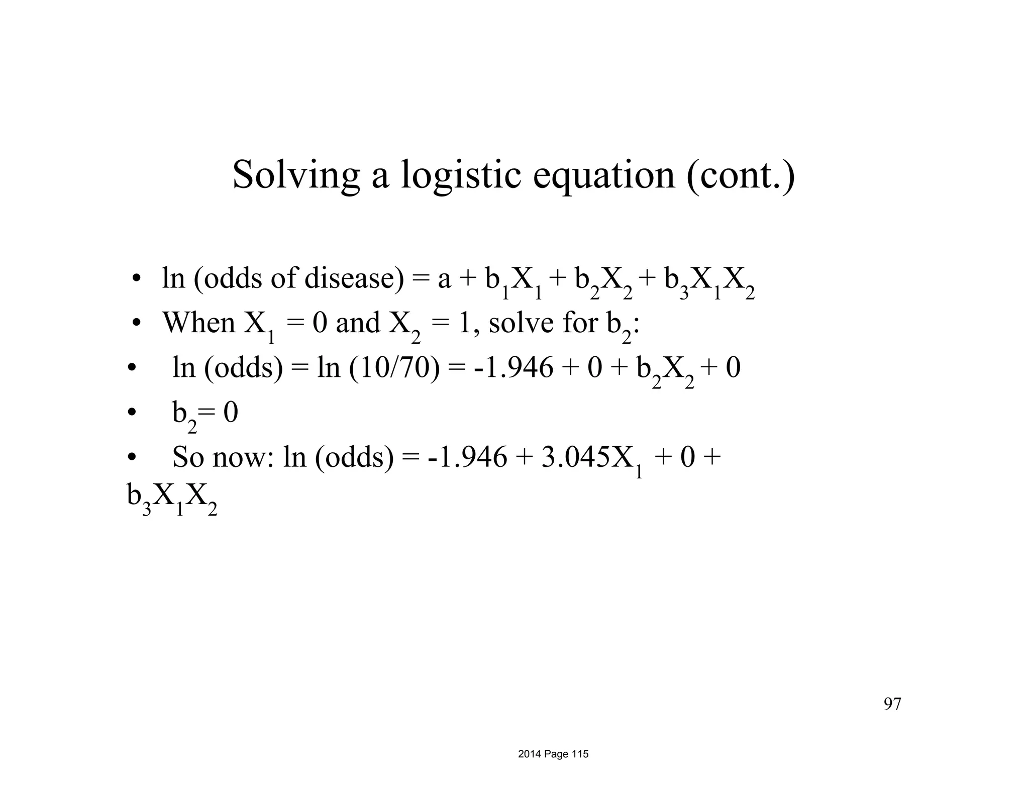 97
Solving a logistic equation (cont.)
• ln (odds of disease) = a + b1
X1
+ b2
X2
+ b3
X1
X2
• When X1
= 0 and X2
= 1, solve for b2
:
• ln (odds) = ln (10/70) = -1.946 + 0 + b2
X2
+ 0
• b2
= 0
• So now: ln (odds) = -1.946 + 3.045X1
+ 0 +
b3
X1
X2
2014 Page 115
 