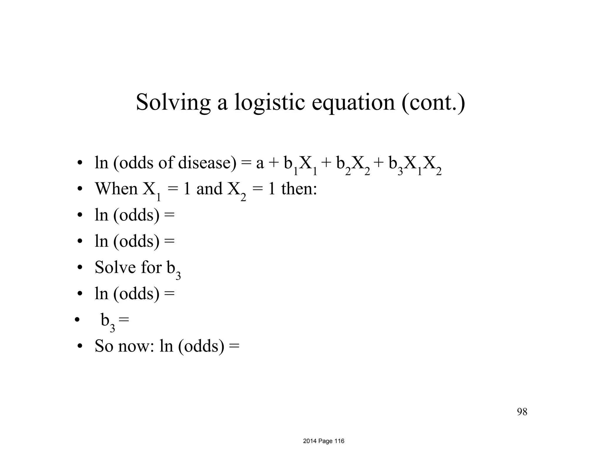 Solving a logistic equation (cont.)
• ln (odds of disease) = a + b1
X1
+ b2
X2
+ b3
X1
X2
• When X1
= 1 and X2
= 1 then:
• ln (odds) =
• ln (odds) =
• Solve for b3
• ln (odds) =
• b3
=
• So now: ln (odds) =
98
2014 Page 116
 