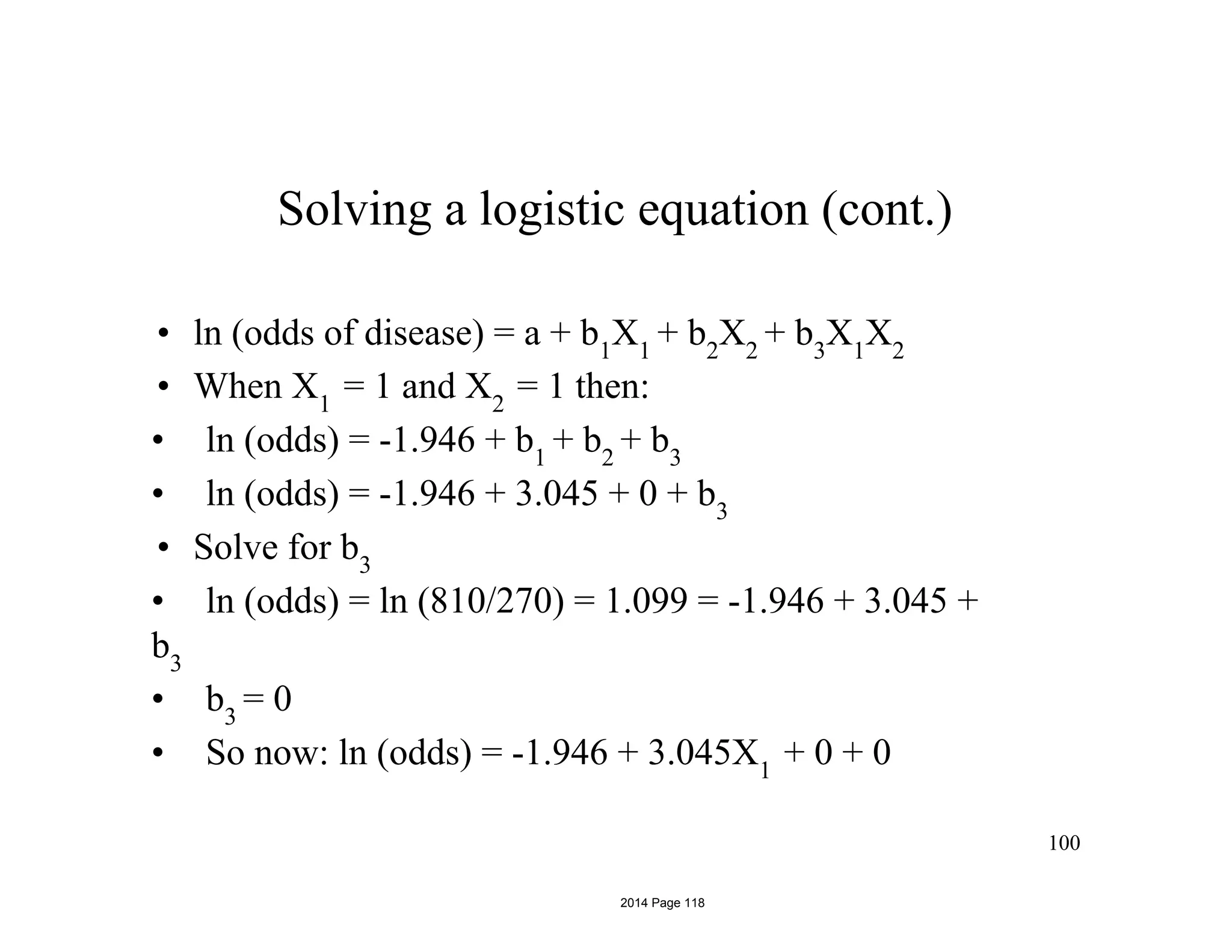 Solving a logistic equation (cont.)
• ln (odds of disease) = a + b1
X1
+ b2
X2
+ b3
X1
X2
• When X1
= 1 and X2
= 1 then:
• ln (odds) = -1.946 + b1
+ b2
+ b3
• ln (odds) = -1.946 + 3.045 + 0 + b3
• Solve for b3
• ln (odds) = ln (810/270) = 1.099 = -1.946 + 3.045 +
b3
• b3
= 0
• So now: ln (odds) = -1.946 + 3.045X1
+ 0 + 0
100
2014 Page 118
 