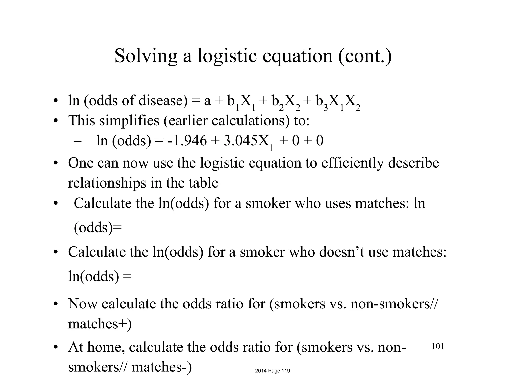 Solving a logistic equation (cont.)
• ln (odds of disease) = a + b1
X1
+ b2
X2
+ b3
X1
X2
• This simplifies (earlier calculations) to:
– ln (odds) = -1.946 + 3.045X1
+ 0 + 0
• One can now use the logistic equation to efficiently describe
relationships in the table
• Calculate the ln(odds) for a smoker who uses matches: ln
(odds)=
• Calculate the ln(odds) for a smoker who doesn’t use matches:
ln(odds) =
• Now calculate the odds ratio for (smokers vs. non-smokers//
matches+)
• At home, calculate the odds ratio for (smokers vs. non-
smokers// matches-)
101
2014 Page 119
 
