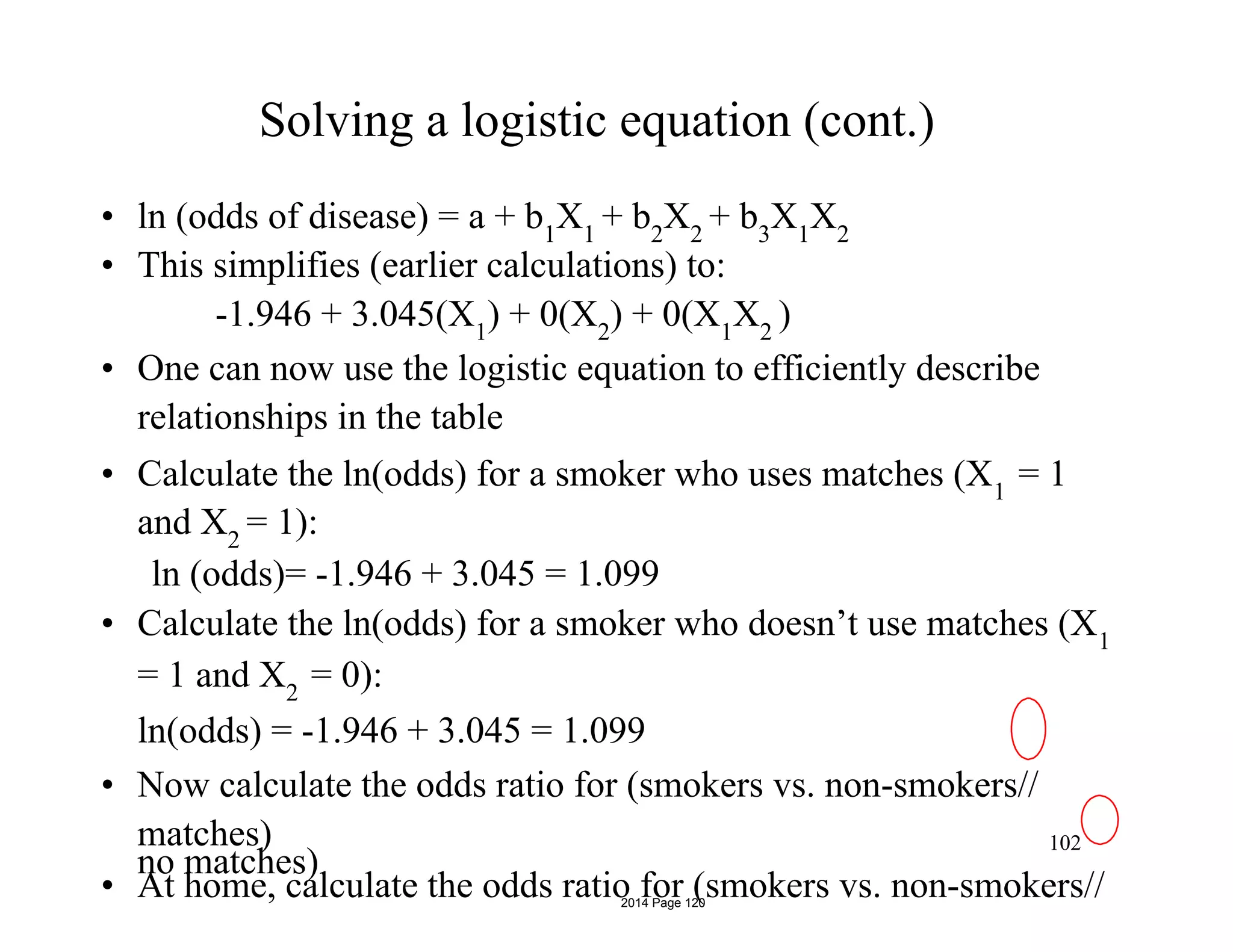 Solving a logistic equation (cont.)
• ln (odds of disease) = a + b1
X1
+ b2
X2
+ b3
X1
X2
• This simplifies (earlier calculations) to:
-1.946 + 3.045(X1
) + 0(X2
) + 0(X1
X2
)
• One can now use the logistic equation to efficiently describe
relationships in the table
• Calculate the ln(odds) for a smoker who uses matches (X1
= 1
and X2
= 1):
ln (odds)= -1.946 + 3.045 = 1.099
• Calculate the ln(odds) for a smoker who doesn’t use matches (X1
= 1 and X2
= 0):
ln(odds) = -1.946 + 3.045 = 1.099
• Now calculate the odds ratio for (smokers vs. non-smokers//
matches)
• At home, calculate the odds ratio for (smokers vs. non-smokers//
102
no matches)
2014 Page 120
 