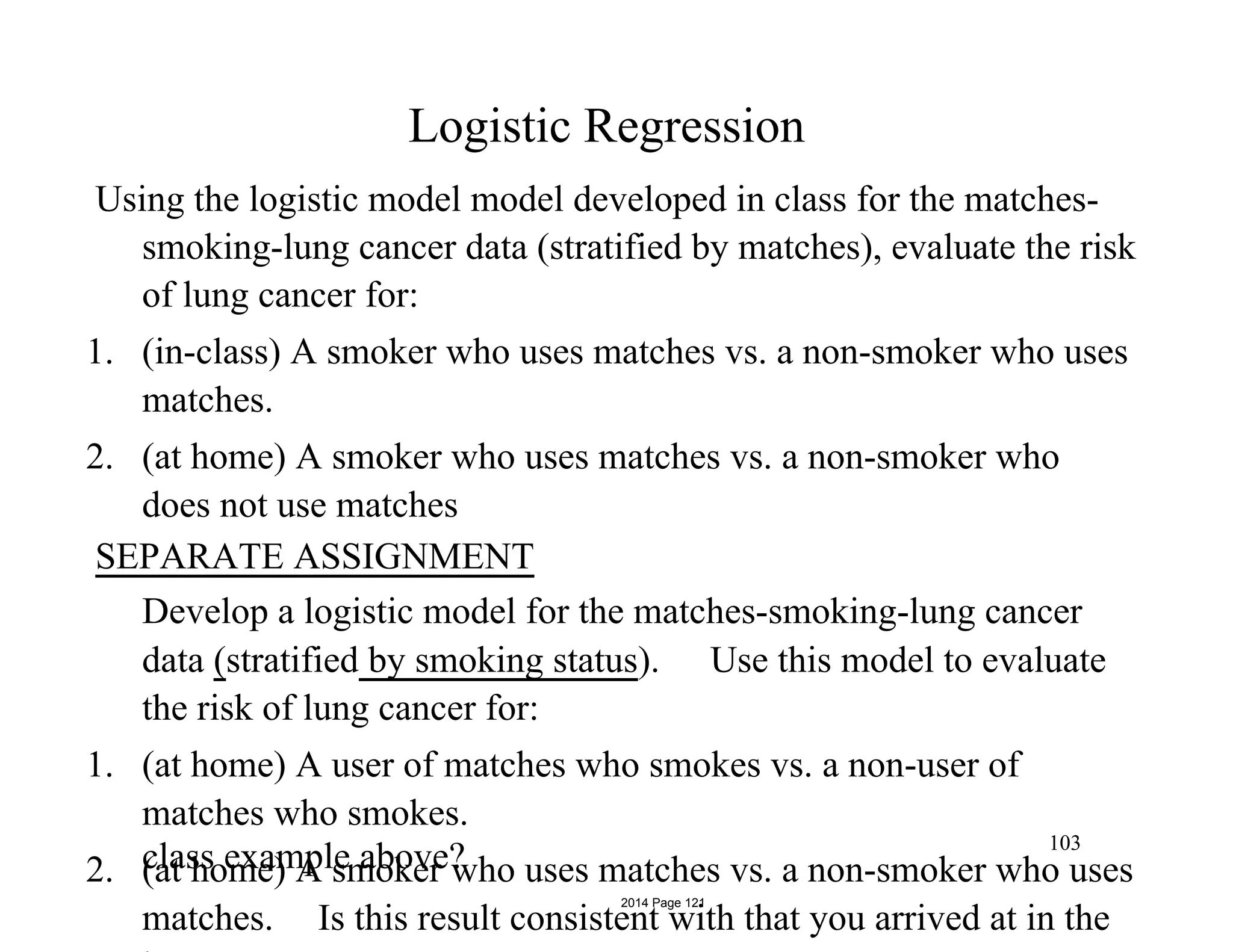 Logistic Regression
Using the logistic model model developed in class for the matches-
smoking-lung cancer data (stratified by matches), evaluate the risk
of lung cancer for:
1. (in-class) A smoker who uses matches vs. a non-smoker who uses
matches.
2. (at home) A smoker who uses matches vs. a non-smoker who
does not use matches
SEPARATE ASSIGNMENT
Develop a logistic model for the matches-smoking-lung cancer
data (stratified by smoking status). Use this model to evaluate
the risk of lung cancer for:
1. (at home) A user of matches who smokes vs. a non-user of
matches who smokes.
2. (at home) A smoker who uses matches vs. a non-smoker who uses
matches. Is this result consistent with that you arrived at in the
103
class example above?
2014 Page 121
 