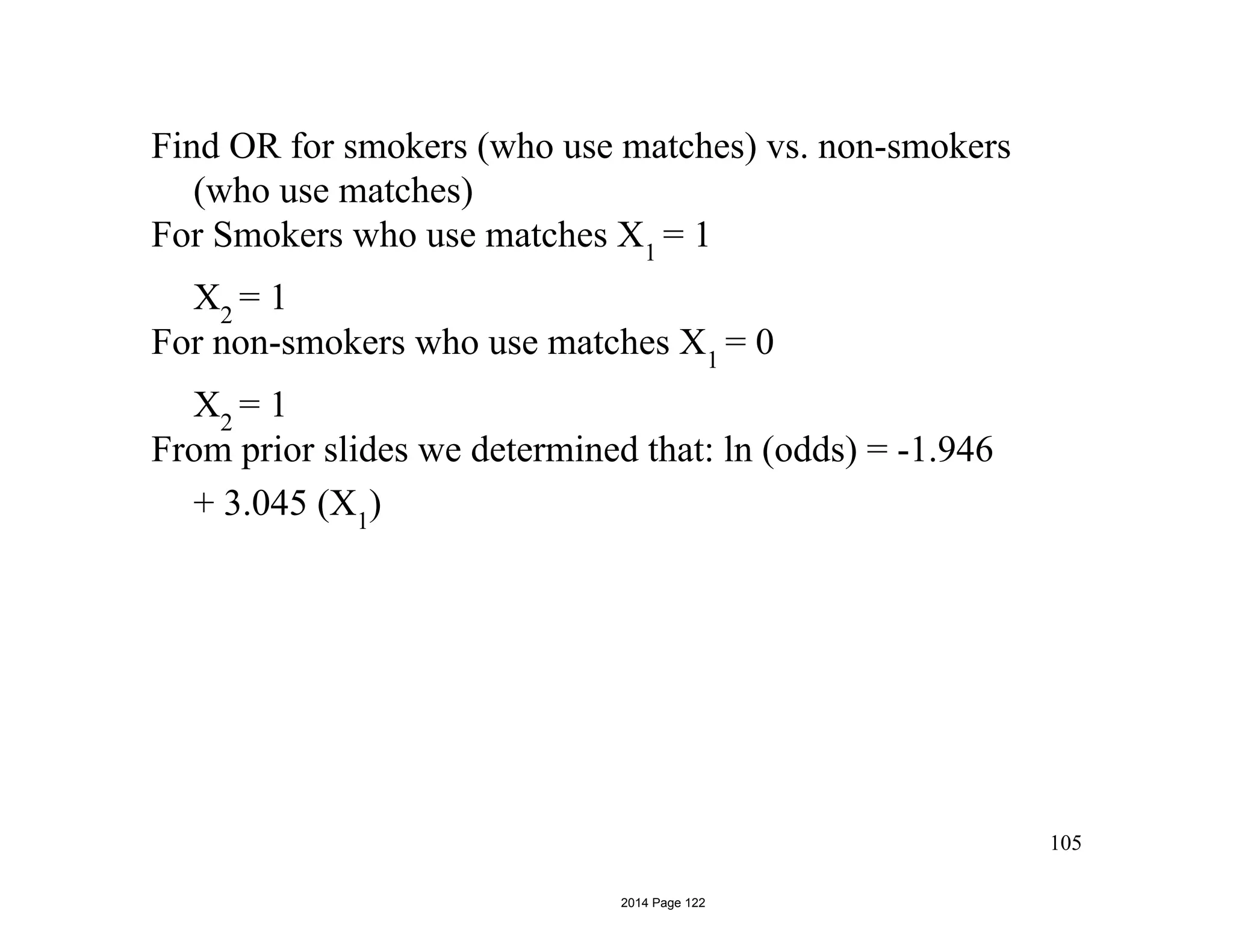 Find OR for smokers (who use matches) vs. non-smokers
(who use matches)
For Smokers who use matches X1
= 1
X2
= 1
For non-smokers who use matches X1
= 0
X2
= 1
From prior slides we determined that: ln (odds) = -1.946
+ 3.045 (X1
)
105
2014 Page 122
 