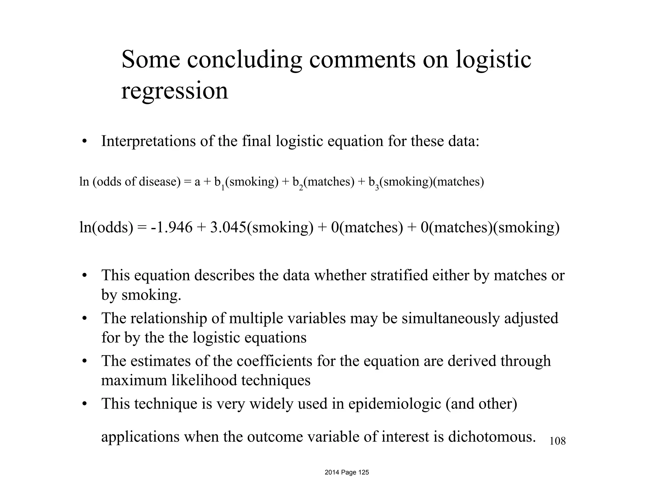 Some concluding comments on logistic
regression
• Interpretations of the final logistic equation for these data:
ln (odds of disease) = a + b1
(smoking) + b2
(matches) + b3
(smoking)(matches)
ln(odds) = -1.946 + 3.045(smoking) + 0(matches) + 0(matches)(smoking)
• This equation describes the data whether stratified either by matches or
by smoking.
• The relationship of multiple variables may be simultaneously adjusted
for by the the logistic equations
• The estimates of the coefficients for the equation are derived through
maximum likelihood techniques
• This technique is very widely used in epidemiologic (and other)
applications when the outcome variable of interest is dichotomous. 108
2014 Page 125
 