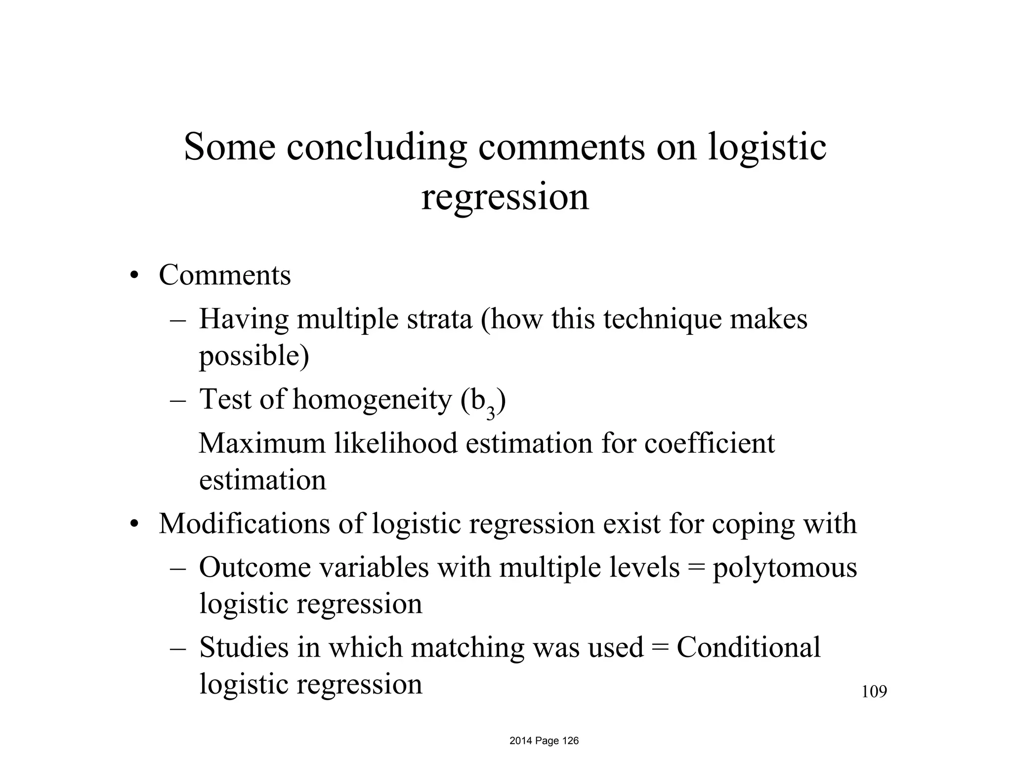 Some concluding comments on logistic
regression
• Comments
– Having multiple strata (how this technique makes
possible)
– Test of homogeneity (b3
)
Maximum likelihood estimation for coefficient
estimation
• Modifications of logistic regression exist for coping with
– Outcome variables with multiple levels = polytomous
logistic regression
– Studies in which matching was used = Conditional
logistic regression 109
2014 Page 126
 