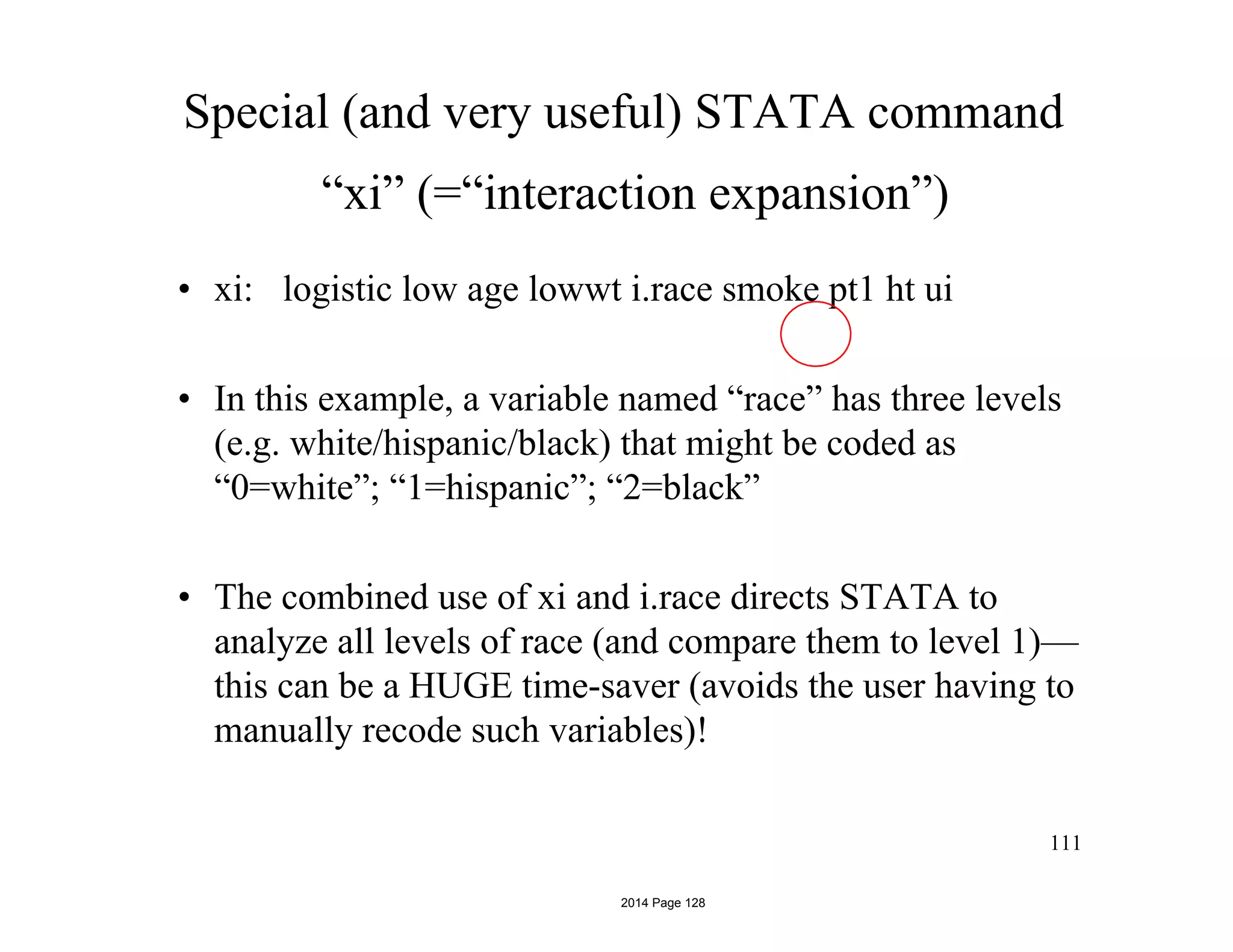 Special (and very useful) STATA command
“xi” (=“interaction expansion”)
• xi: logistic low age lowwt i.race smoke pt1 ht ui
• In this example, a variable named “race” has three levels
(e.g. white/hispanic/black) that might be coded as
“0=white”; “1=hispanic”; “2=black”
• The combined use of xi and i.race directs STATA to
analyze all levels of race (and compare them to level 1)—
this can be a HUGE time-saver (avoids the user having to
manually recode such variables)!
111
2014 Page 128
 