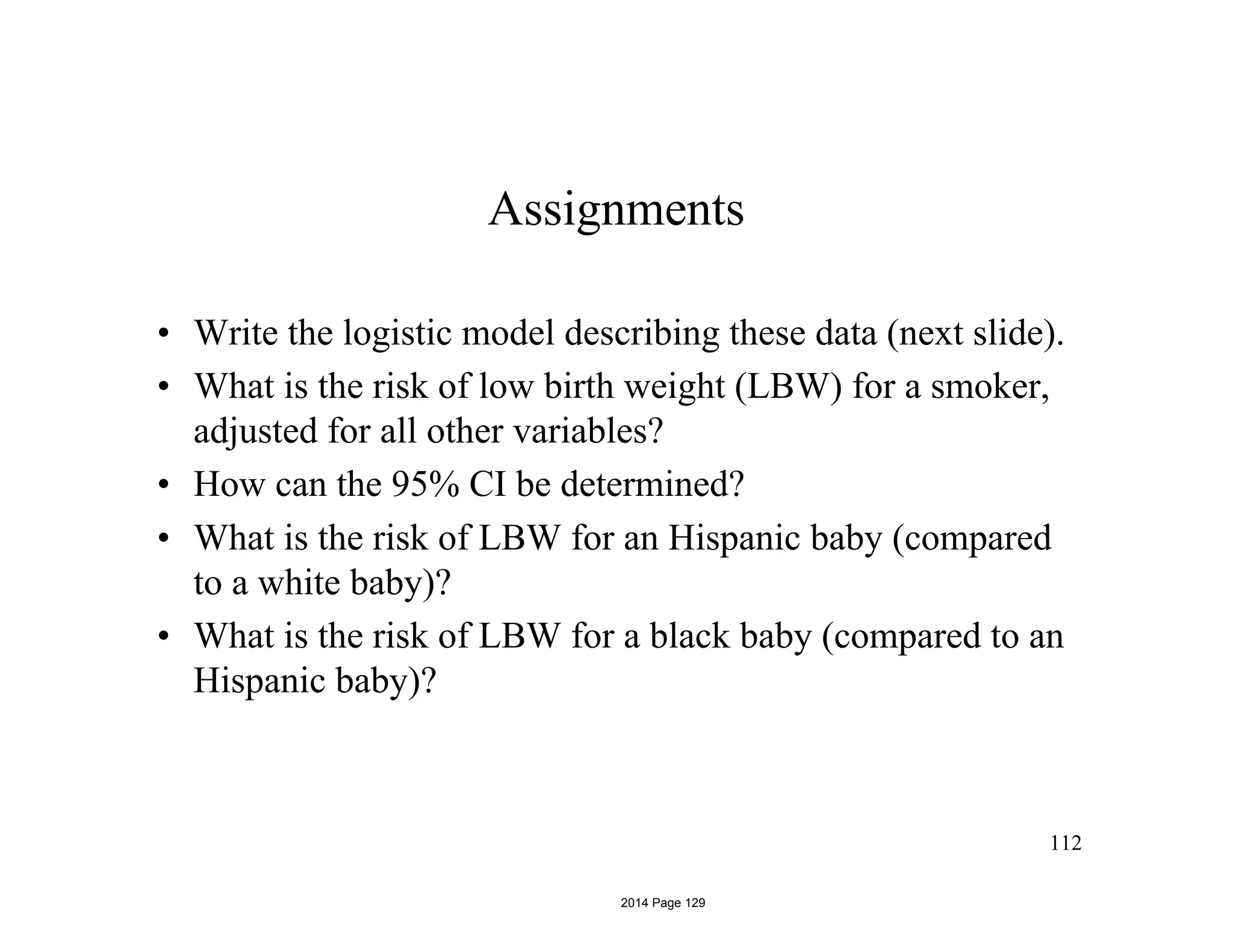 Assignments
• Write the logistic model describing these data (next slide).
• What is the risk of low birth weight (LBW) for a smoker,
adjusted for all other variables?
• How can the 95% CI be determined?
• What is the risk of LBW for an Hispanic baby (compared
to a white baby)?
• What is the risk of LBW for a black baby (compared to an
Hispanic baby)?
112
2014 Page 129
 