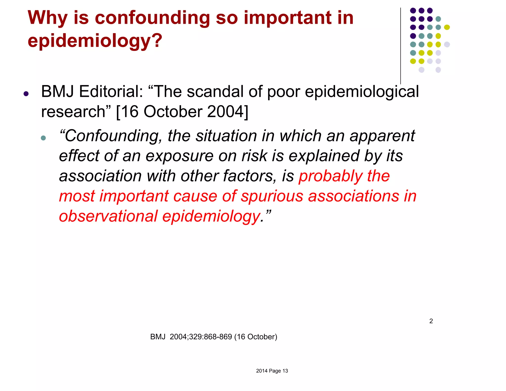 2
BMJ 2004;329:868-869 (16 October)
Why is confounding so important in
epidemiology?
● BMJ Editorial: “The scandal of poor epidemiological
research” [16 October 2004]
● “Confounding, the situation in which an apparent
effect of an exposure on risk is explained by its
association with other factors, is probably the
most important cause of spurious associations in
observational epidemiology.”
2014 Page 13
 