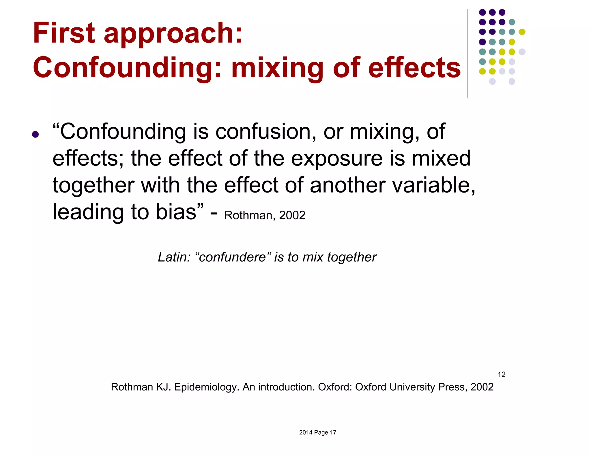 12
Rothman KJ. Epidemiology. An introduction. Oxford: Oxford University Press, 2002
First approach:
Confounding: mixing of effects
● “Confounding is confusion, or mixing, of
effects; the effect of the exposure is mixed
together with the effect of another variable,
leading to bias” - Rothman, 2002
Latin: “confundere” is to mix together
2014 Page 17
 