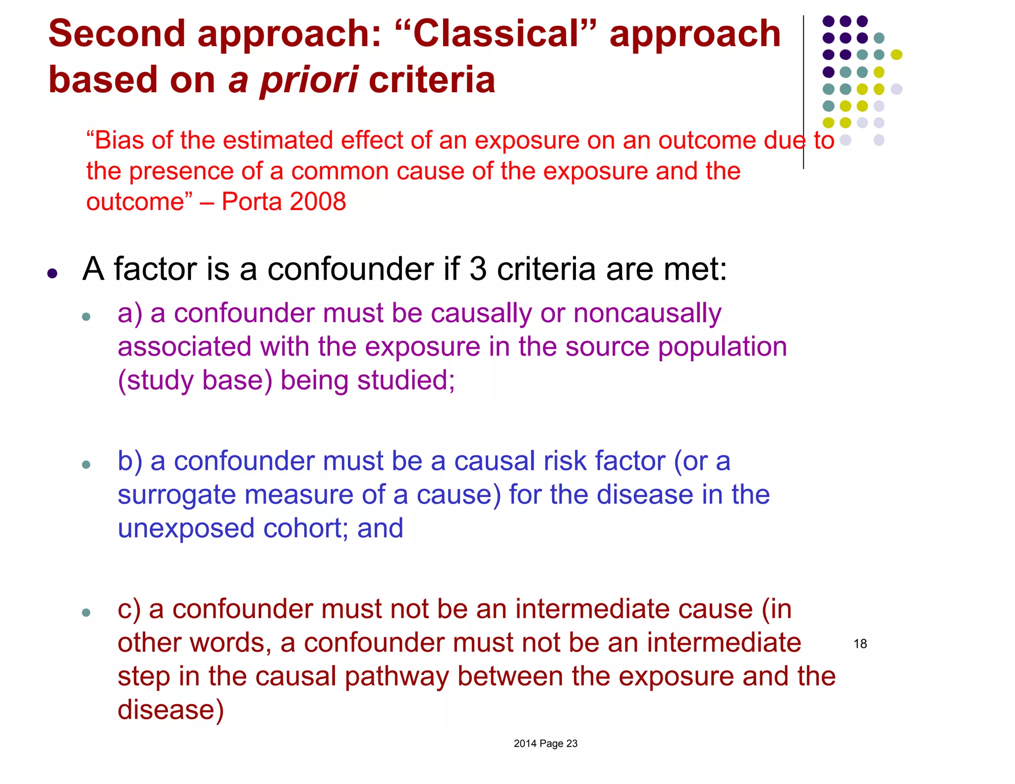 Second approach: “Classical” approach
based on a priori criteria
18
“Bias of the estimated effect of an exposure on an outcome due to
the presence of a common cause of the exposure and the
outcome” – Porta 2008
● A factor is a confounder if 3 criteria are met:
● a) a confounder must be causally or noncausally
associated with the exposure in the source population
(study base) being studied;
● b) a confounder must be a causal risk factor (or a
surrogate measure of a cause) for the disease in the
unexposed cohort; and
● c) a confounder must not be an intermediate cause (in
other words, a confounder must not be an intermediate
step in the causal pathway between the exposure and the
disease)
2014 Page 23
 