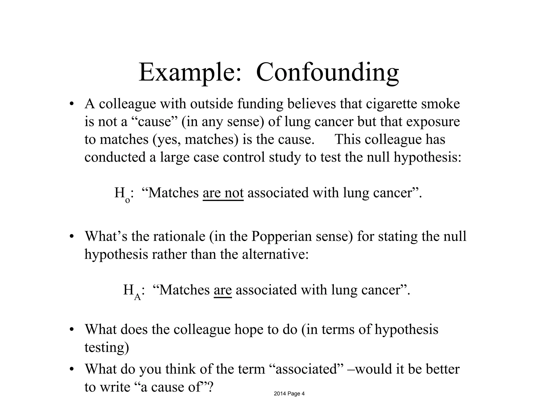 Example: Confounding
• A colleague with outside funding believes that cigarette smoke
is not a “cause” (in any sense) of lung cancer but that exposure
to matches (yes, matches) is the cause. This colleague has
conducted a large case control study to test the null hypothesis:
Ho
: “Matches are not associated with lung cancer”.
• What’s the rationale (in the Popperian sense) for stating the null
hypothesis rather than the alternative:
HA
: “Matches are associated with lung cancer”.
• What does the colleague hope to do (in terms of hypothesis
testing)
• What do you think of the term “associated” –would it be better
to write “a cause of”? 2014 Page 4
 