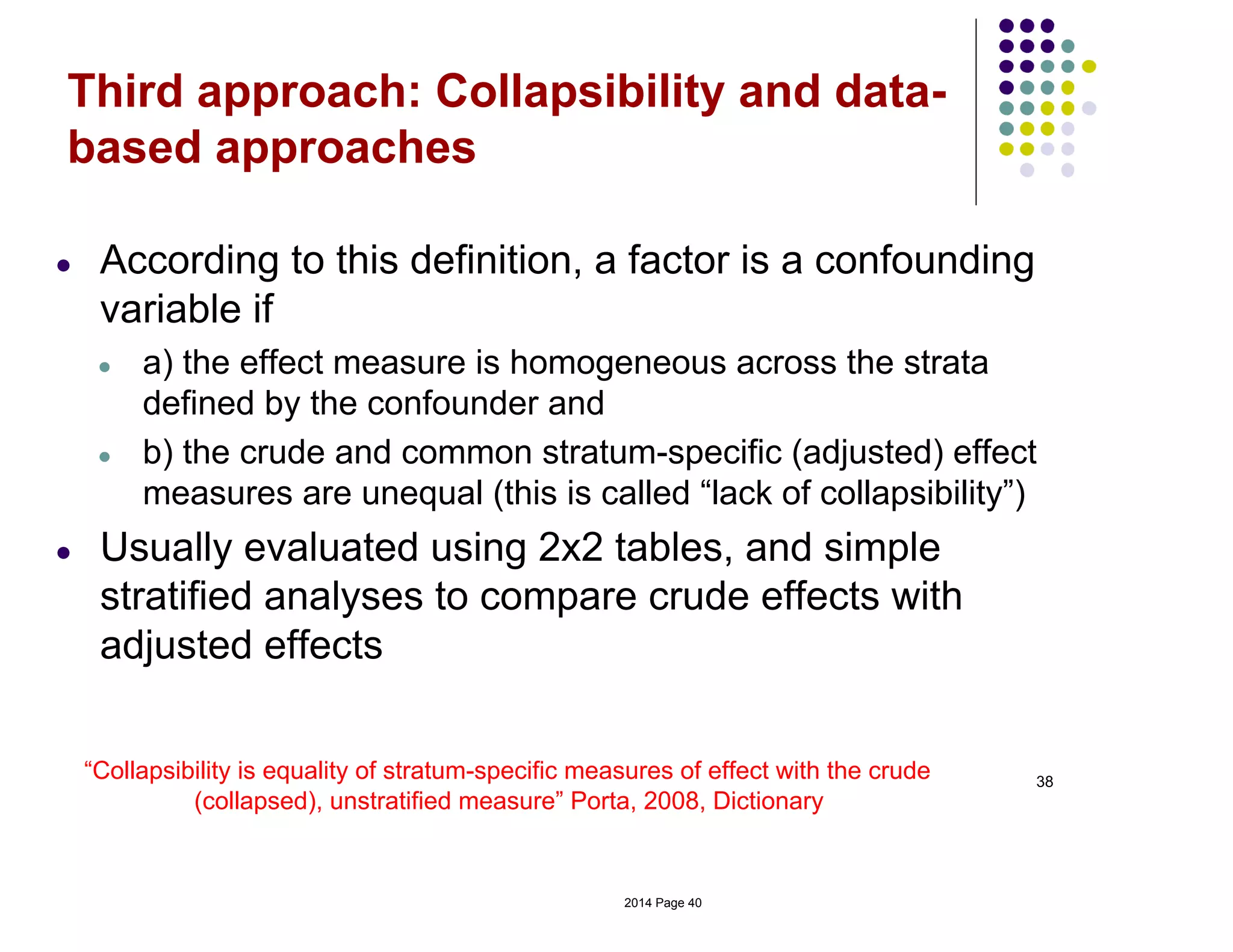 38
Third approach: Collapsibility and data-
based approaches
● According to this definition, a factor is a confounding
variable if
● a) the effect measure is homogeneous across the strata
defined by the confounder and
● b) the crude and common stratum-specific (adjusted) effect
measures are unequal (this is called “lack of collapsibility”)
● Usually evaluated using 2x2 tables, and simple
stratified analyses to compare crude effects with
adjusted effects
“Collapsibility is equality of stratum-specific measures of effect with the crude
(collapsed), unstratified measure” Porta, 2008, Dictionary
2014 Page 40
 