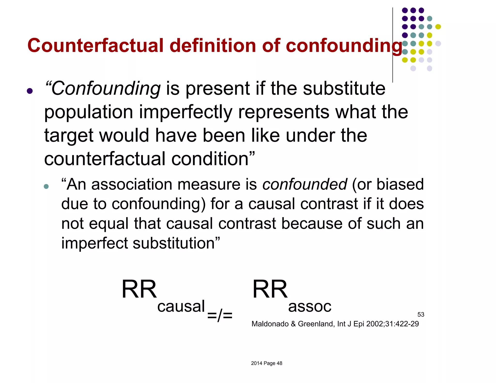 53
Maldonado & Greenland, Int J Epi 2002;31:422-29
Counterfactual definition of confounding
● “Confounding is present if the substitute
population imperfectly represents what the
target would have been like under the
counterfactual condition”
● “An association measure is confounded (or biased
due to confounding) for a causal contrast if it does
not equal that causal contrast because of such an
imperfect substitution”
RR
causal
=/=
RR
assoc
2014 Page 48
 