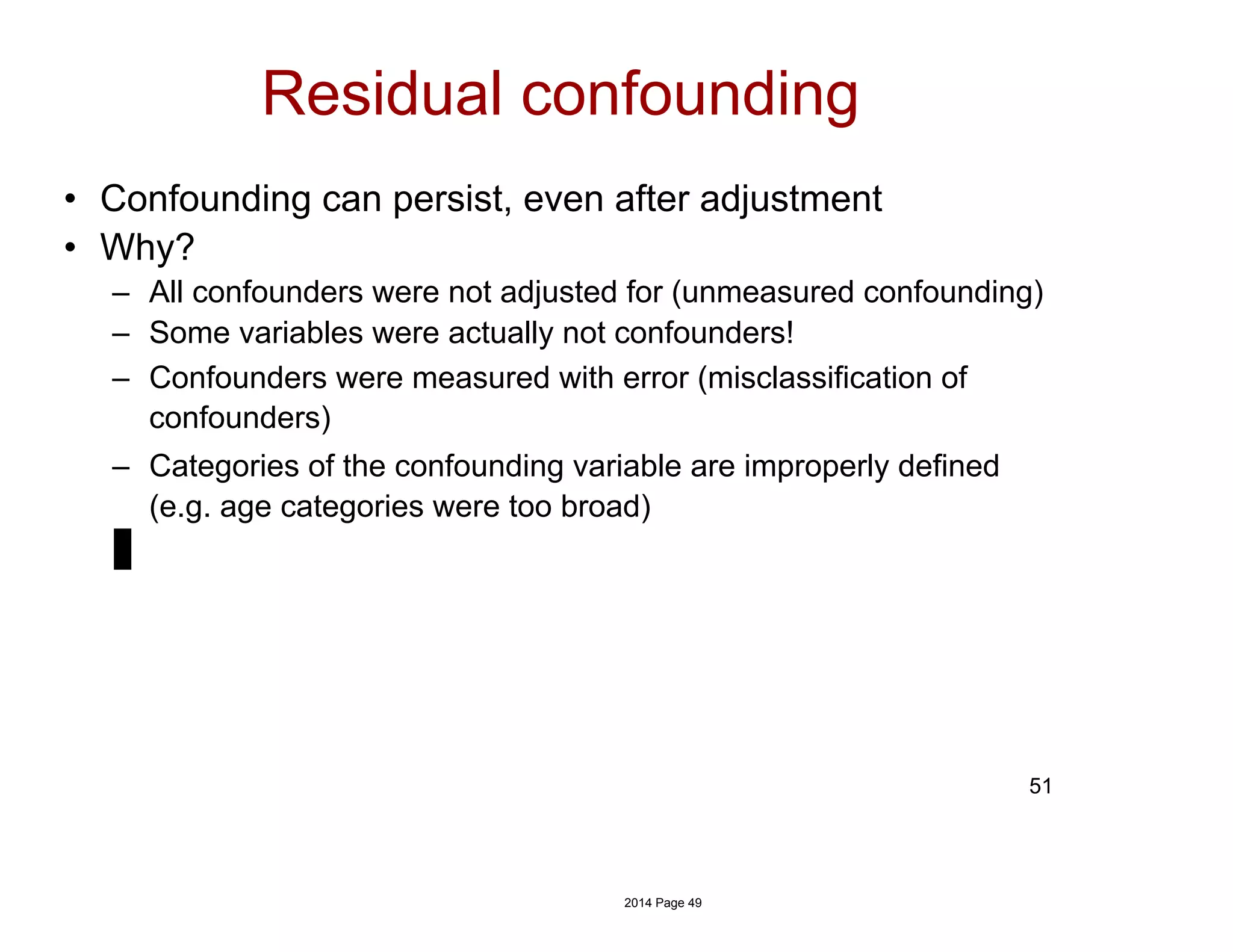 Residual confounding
• Confounding can persist, even after adjustment
• Why?
– All confounders were not adjusted for (unmeasured confounding)
– Some variables were actually not confounders!
– Confounders were measured with error (misclassification of
confounders)
– Categories of the confounding variable are improperly defined
(e.g. age categories were too broad)
51
2014 Page 49
 