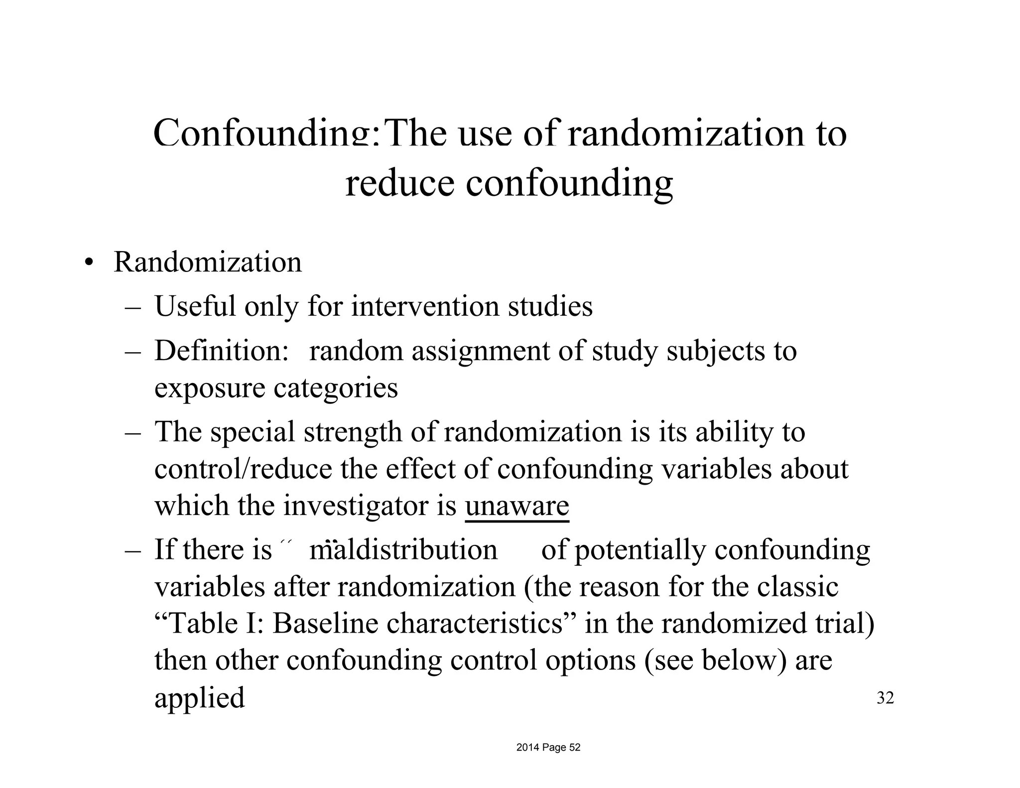 Confounding:The use of randomization to
“ ”
reduce confounding
• Randomization
– Useful only for intervention studies
– Definition: random assignment of study subjects to
exposure categories
– The special strength of randomization is its ability to
control/reduce the effect of confounding variables about
which the investigator is unaware
– If there is maldistribution of potentially confounding
variables after randomization (the reason for the classic
“Table I: Baseline characteristics” in the randomized trial)
then other confounding control options (see below) are
32applied
2014 Page 52
 