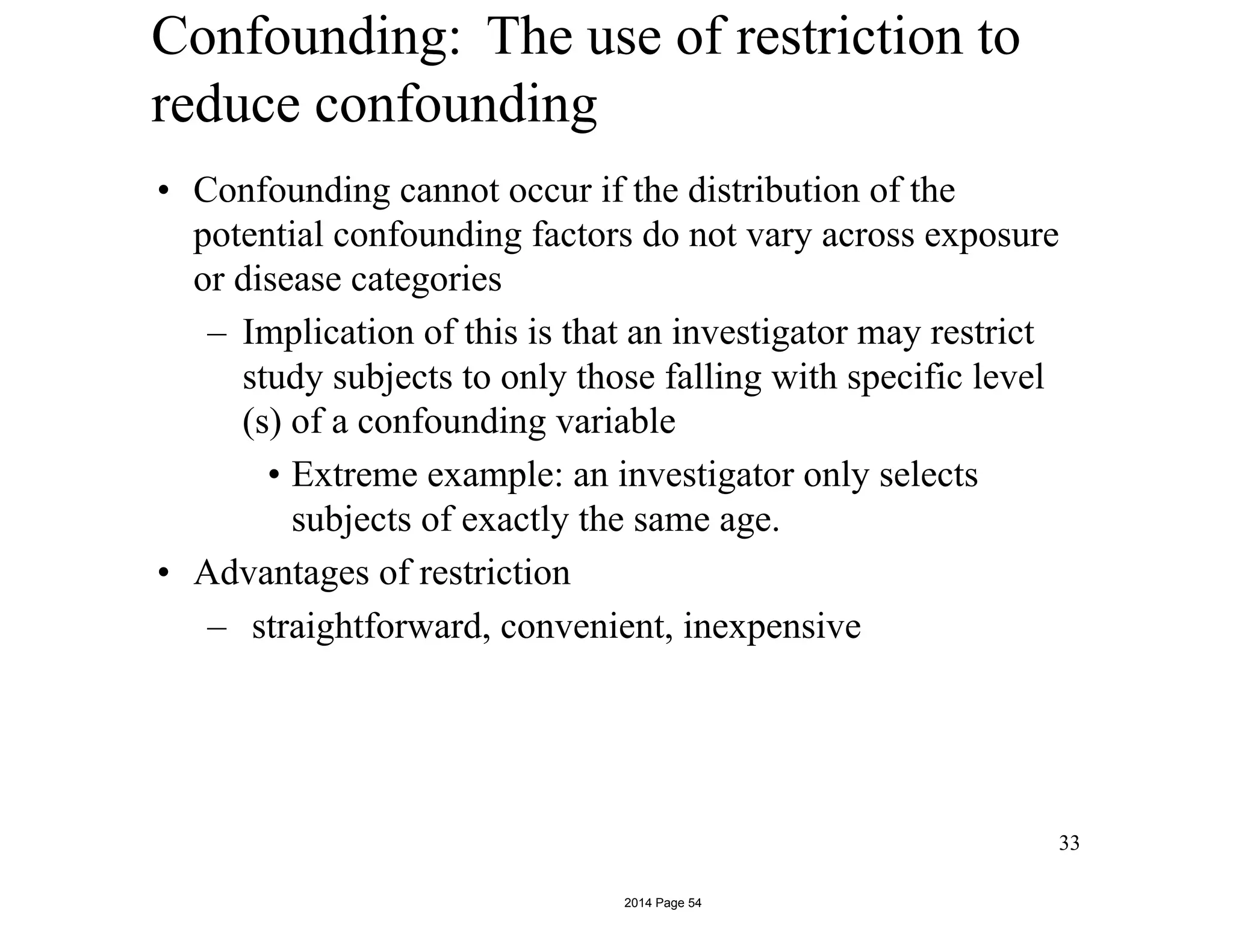 Confounding: The use of restriction to
reduce confounding
• Confounding cannot occur if the distribution of the
potential confounding factors do not vary across exposure
or disease categories
– Implication of this is that an investigator may restrict
study subjects to only those falling with specific level
(s) of a confounding variable
• Extreme example: an investigator only selects
subjects of exactly the same age.
• Advantages of restriction
– straightforward, convenient, inexpensive
33
2014 Page 54
 