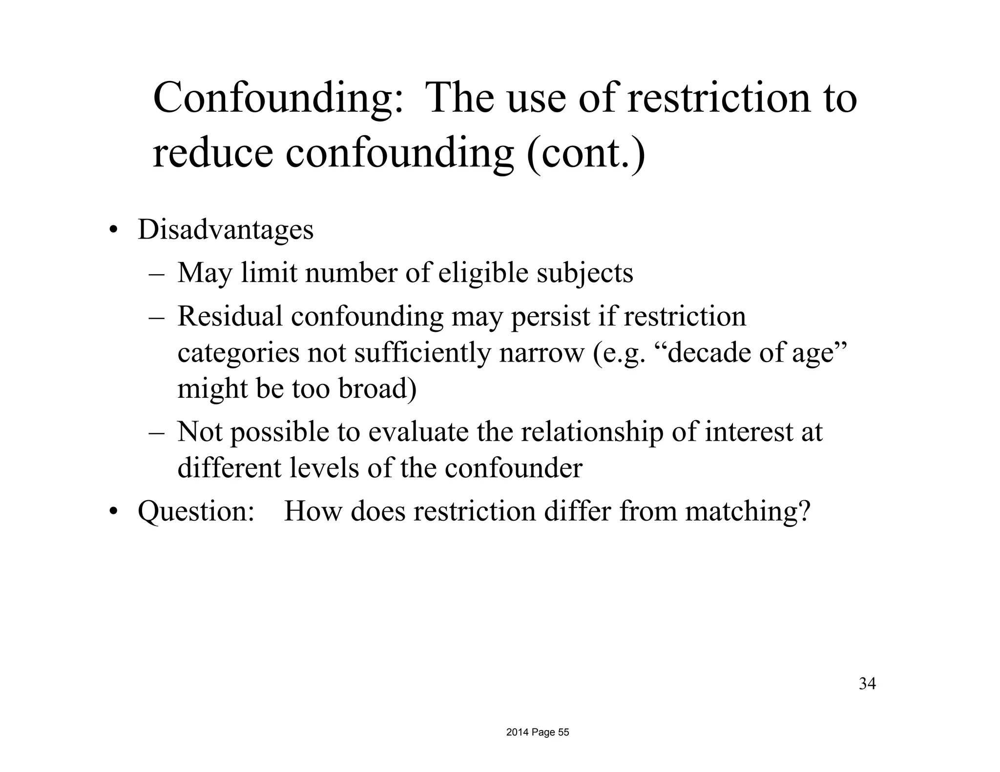 Confounding: The use of restriction to
reduce confounding (cont.)
• Disadvantages
– May limit number of eligible subjects
– Residual confounding may persist if restriction
categories not sufficiently narrow (e.g. “decade of age”
might be too broad)
– Not possible to evaluate the relationship of interest at
different levels of the confounder
• Question: How does restriction differ from matching?
34
2014 Page 55
 