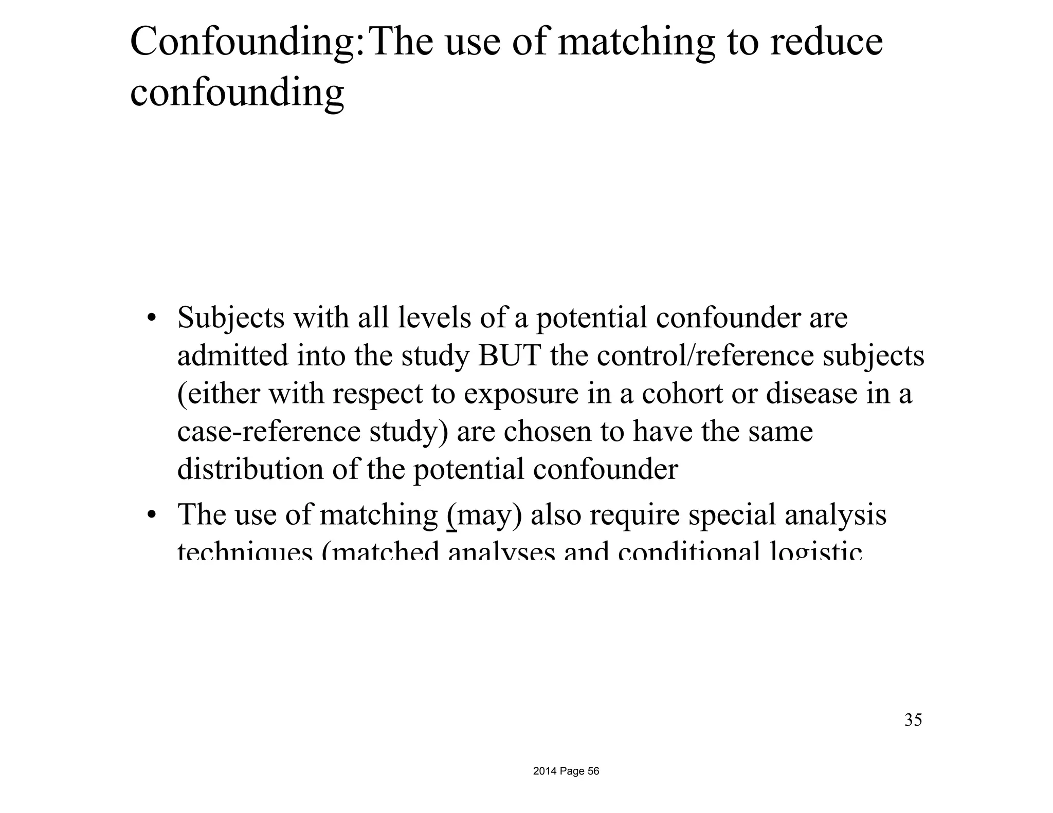 Confounding:The use of matching to reduce
confounding
• Subjects with all levels of a potential confounder are
admitted into the study BUT the control/reference subjects
(either with respect to exposure in a cohort or disease in a
case-reference study) are chosen to have the same
distribution of the potential confounder
• The use of matching (may) also require special analysis
techniques (matched analyses and conditional logistic
regression)
35
2014 Page 56
 