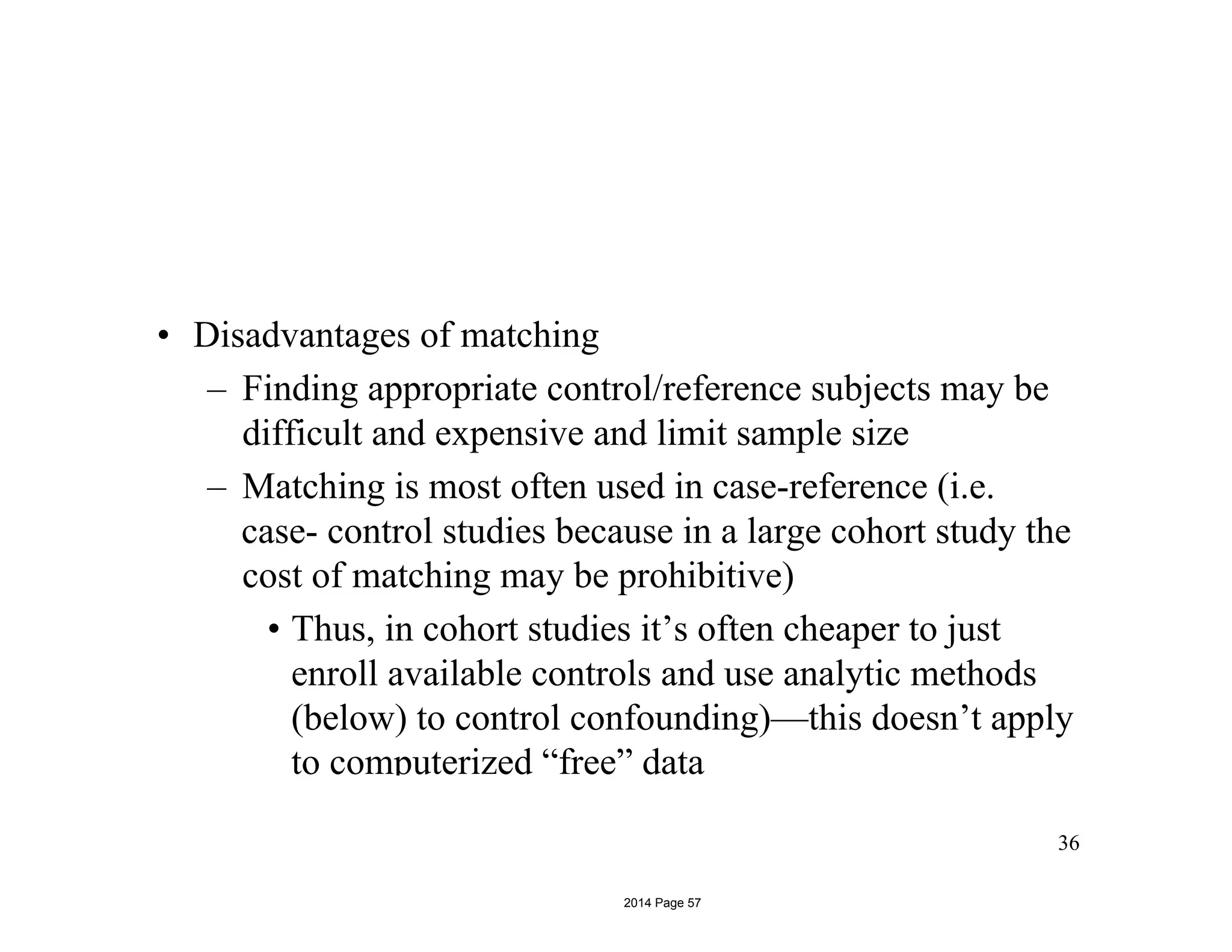 • Disadvantages of matching
– Finding appropriate control/reference subjects may be
difficult and expensive and limit sample size
– Matching is most often used in case-reference (i.e.
case- control studies because in a large cohort study the
cost of matching may be prohibitive)
• Thus, in cohort studies it’s often cheaper to just
enroll available controls and use analytic methods
(below) to control confounding)—this doesn’t apply
to computerized “free” data
36
2014 Page 57
 