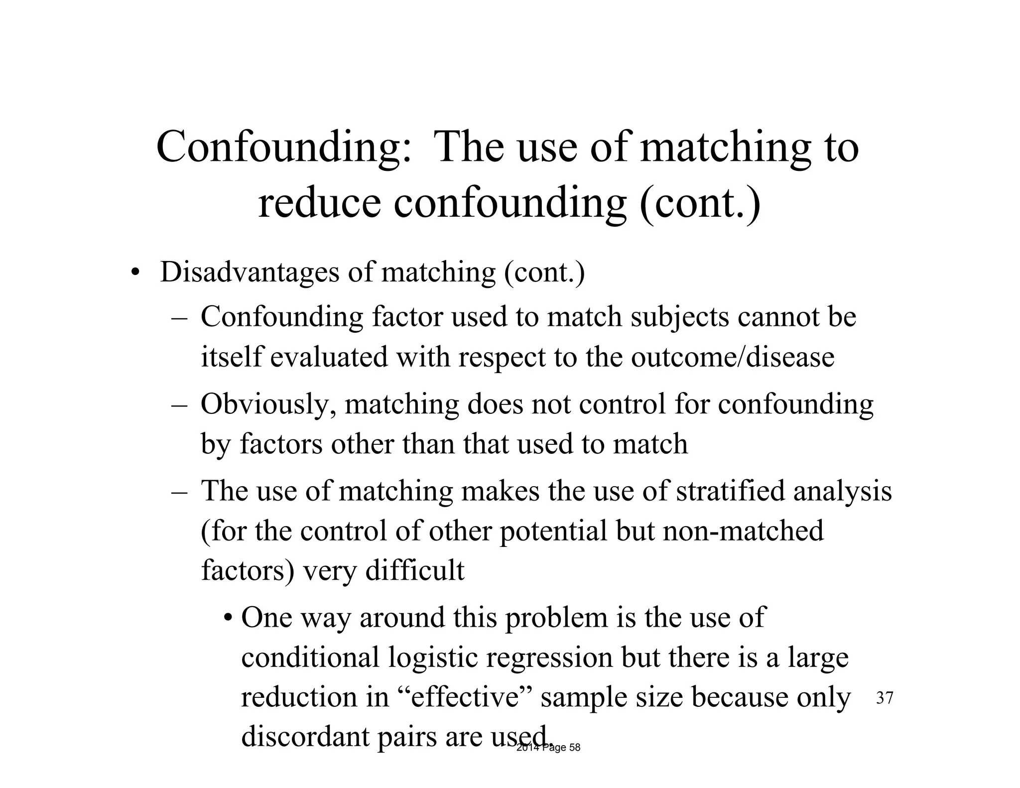 Confounding: The use of matching to
reduce confounding (cont.)
• Disadvantages of matching (cont.)
– Confounding factor used to match subjects cannot be
itself evaluated with respect to the outcome/disease
– Obviously, matching does not control for confounding
by factors other than that used to match
– The use of matching makes the use of stratified analysis
(for the control of other potential but non-matched
factors) very difficult
• One way around this problem is the use of
conditional logistic regression but there is a large
reduction in “effective” sample size because only
discordant pairs are used.
37
2014 Page 58
 