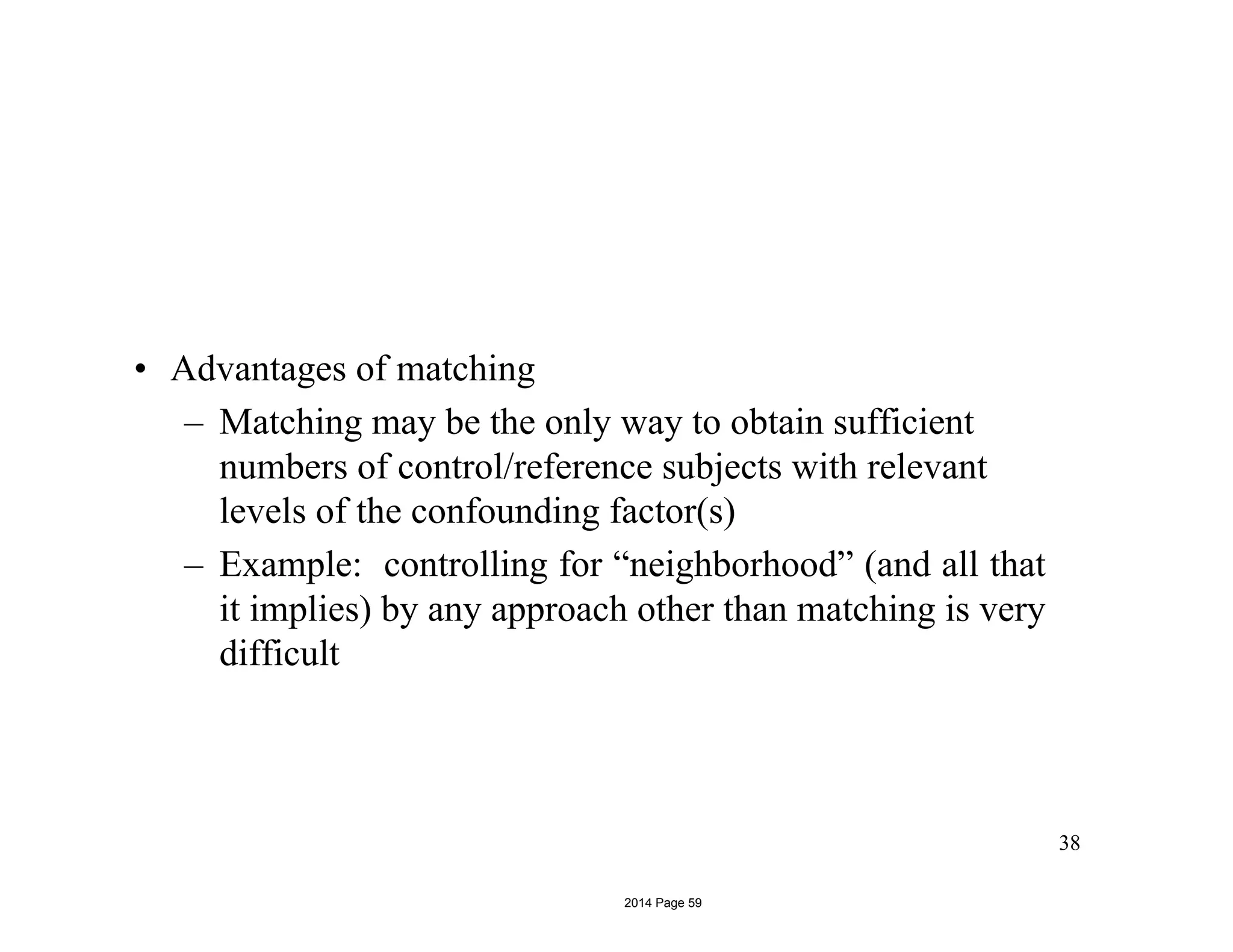 • Advantages of matching
– Matching may be the only way to obtain sufficient
numbers of control/reference subjects with relevant
levels of the confounding factor(s)
– Example: controlling for “neighborhood” (and all that
it implies) by any approach other than matching is very
difficult
38
2014 Page 59
 
