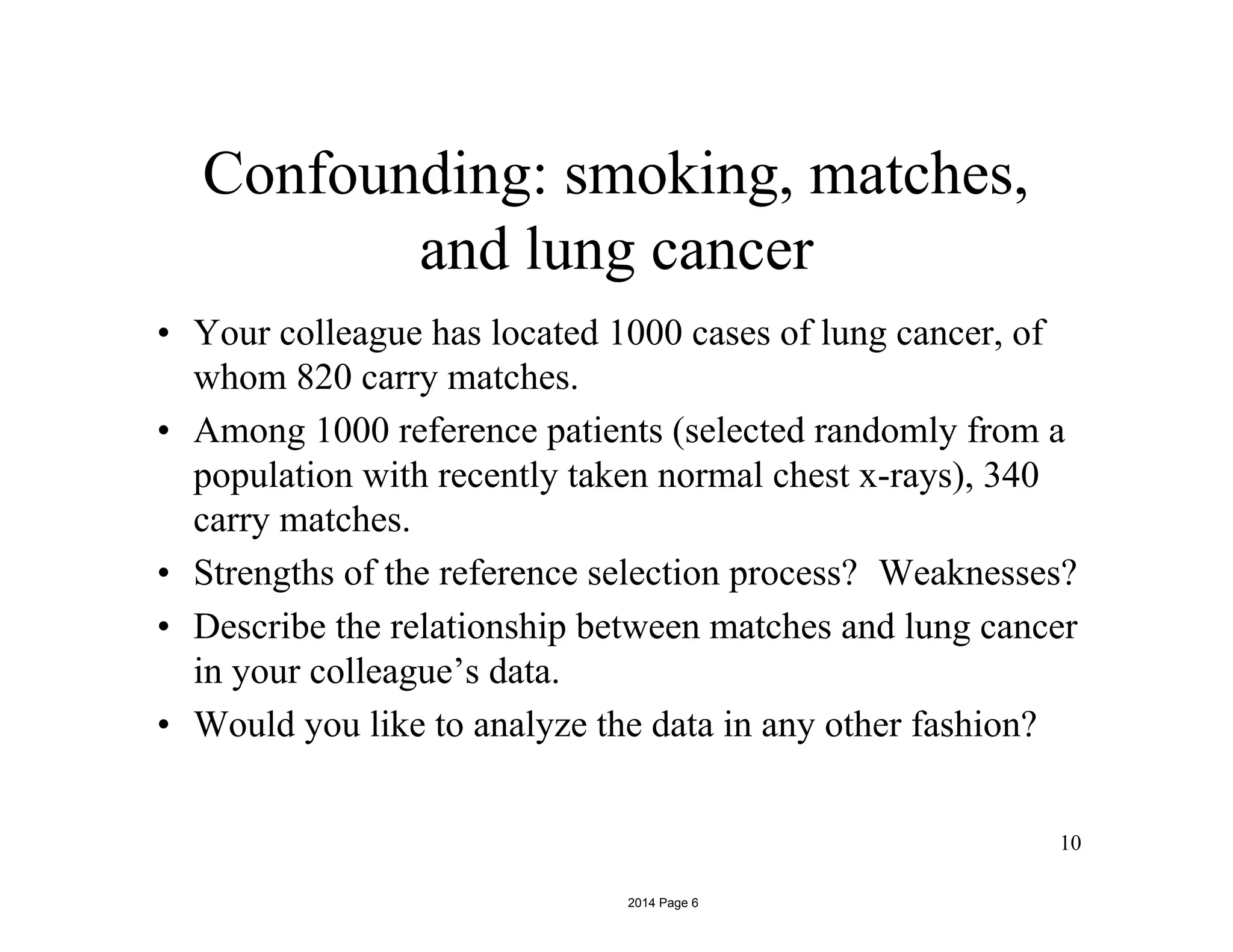 Confounding: smoking, matches,
10
and lung cancer
• Your colleague has located 1000 cases of lung cancer, of
whom 820 carry matches.
• Among 1000 reference patients (selected randomly from a
population with recently taken normal chest x-rays), 340
carry matches.
• Strengths of the reference selection process? Weaknesses?
• Describe the relationship between matches and lung cancer
in your colleague’s data.
• Would you like to analyze the data in any other fashion?
2014 Page 6
 