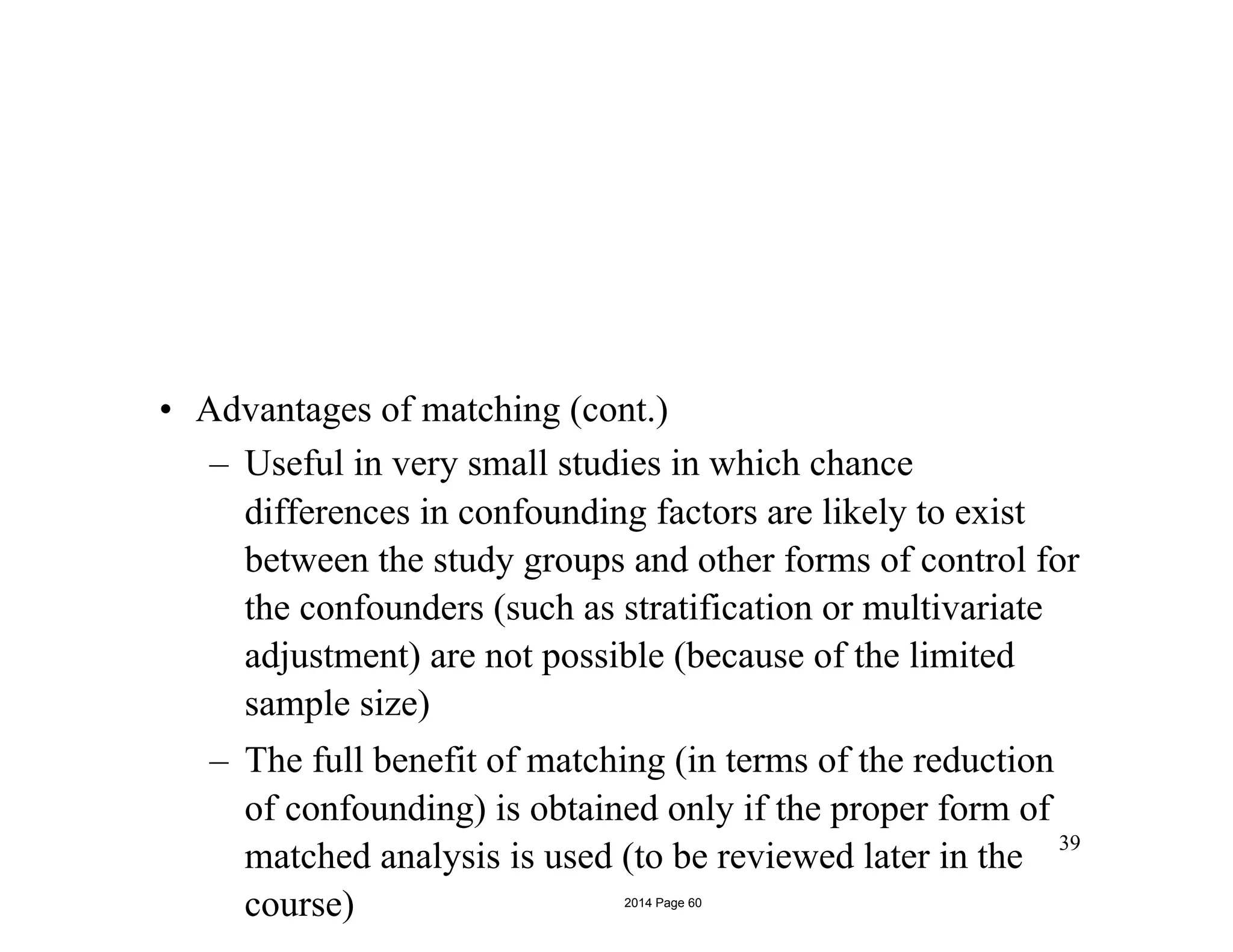 • Advantages of matching (cont.)
– Useful in very small studies in which chance
differences in confounding factors are likely to exist
between the study groups and other forms of control for
the confounders (such as stratification or multivariate
adjustment) are not possible (because of the limited
sample size)
– The full benefit of matching (in terms of the reduction
of confounding) is obtained only if the proper form of
matched analysis is used (to be reviewed later in the
course)
39
2014 Page 60
 