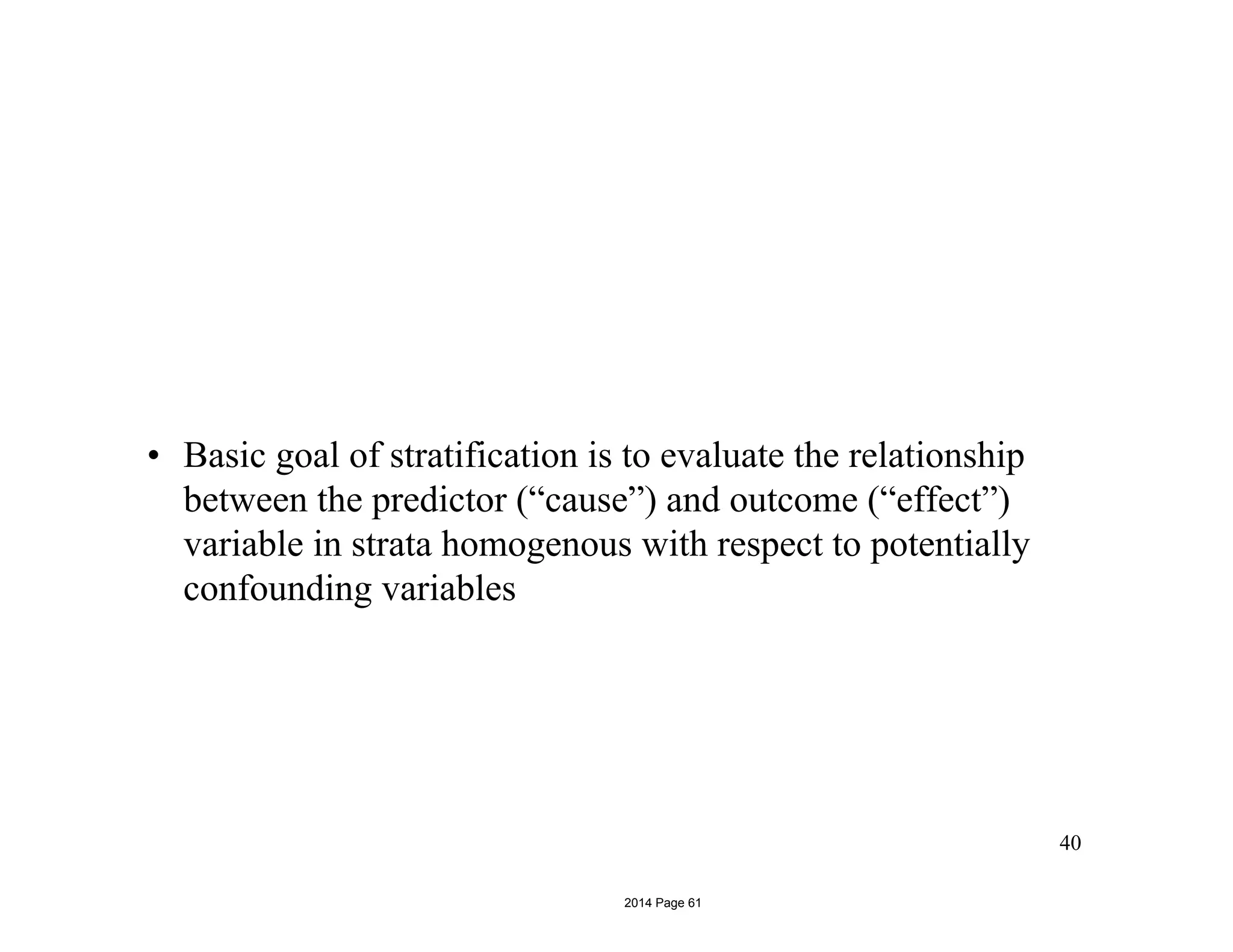 • Basic goal of stratification is to evaluate the relationship
between the predictor (“cause”) and outcome (“effect”)
variable in strata homogenous with respect to potentially
confounding variables
40
2014 Page 61
 