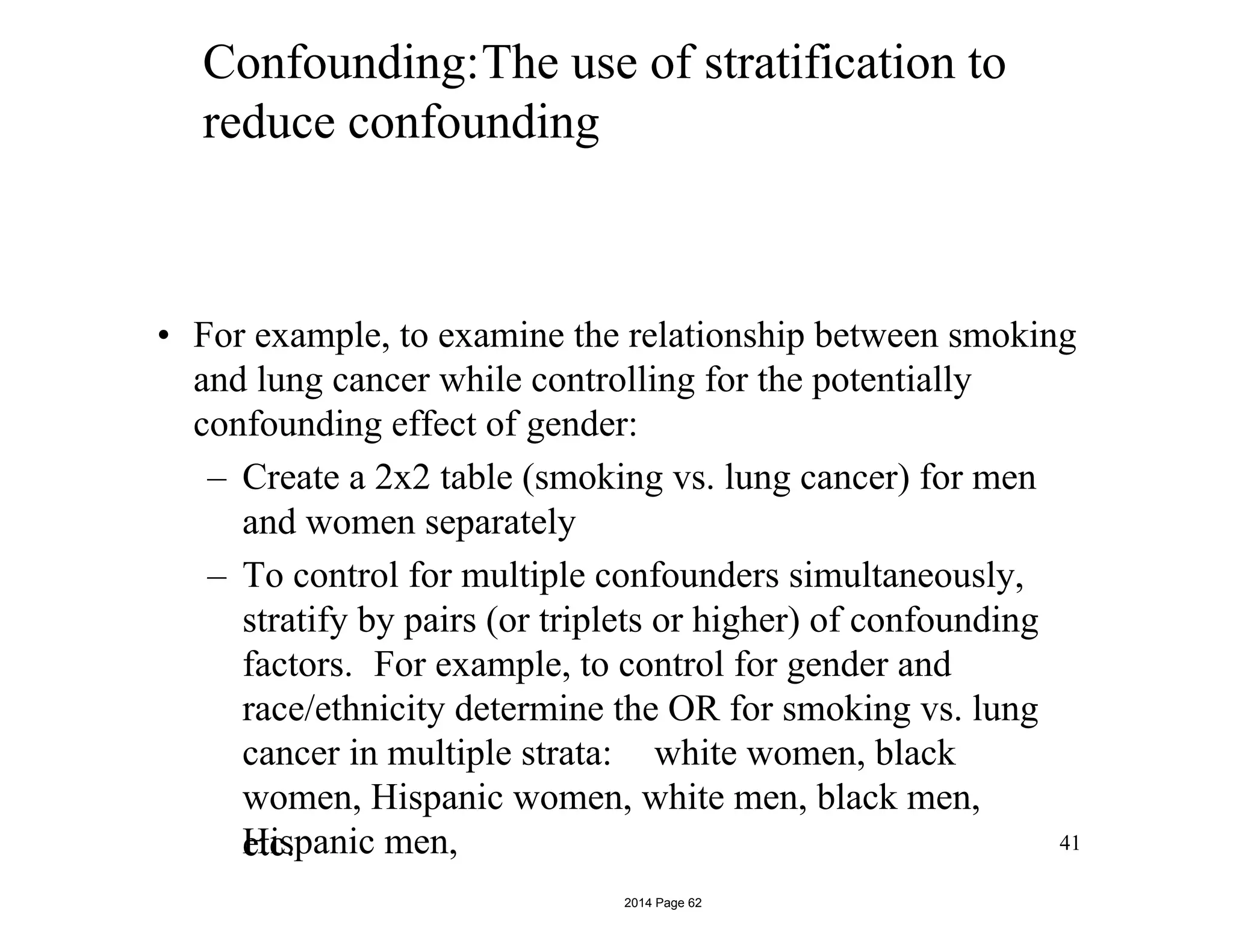 Confounding:The use of stratification to
reduce confounding
• For example, to examine the relationship between smoking
and lung cancer while controlling for the potentially
confounding effect of gender:
– Create a 2x2 table (smoking vs. lung cancer) for men
and women separately
– To control for multiple confounders simultaneously,
stratify by pairs (or triplets or higher) of confounding
factors. For example, to control for gender and
race/ethnicity determine the OR for smoking vs. lung
cancer in multiple strata: white women, black
women, Hispanic women, white men, black men,
Hispanic men,etc. 41
2014 Page 62
 