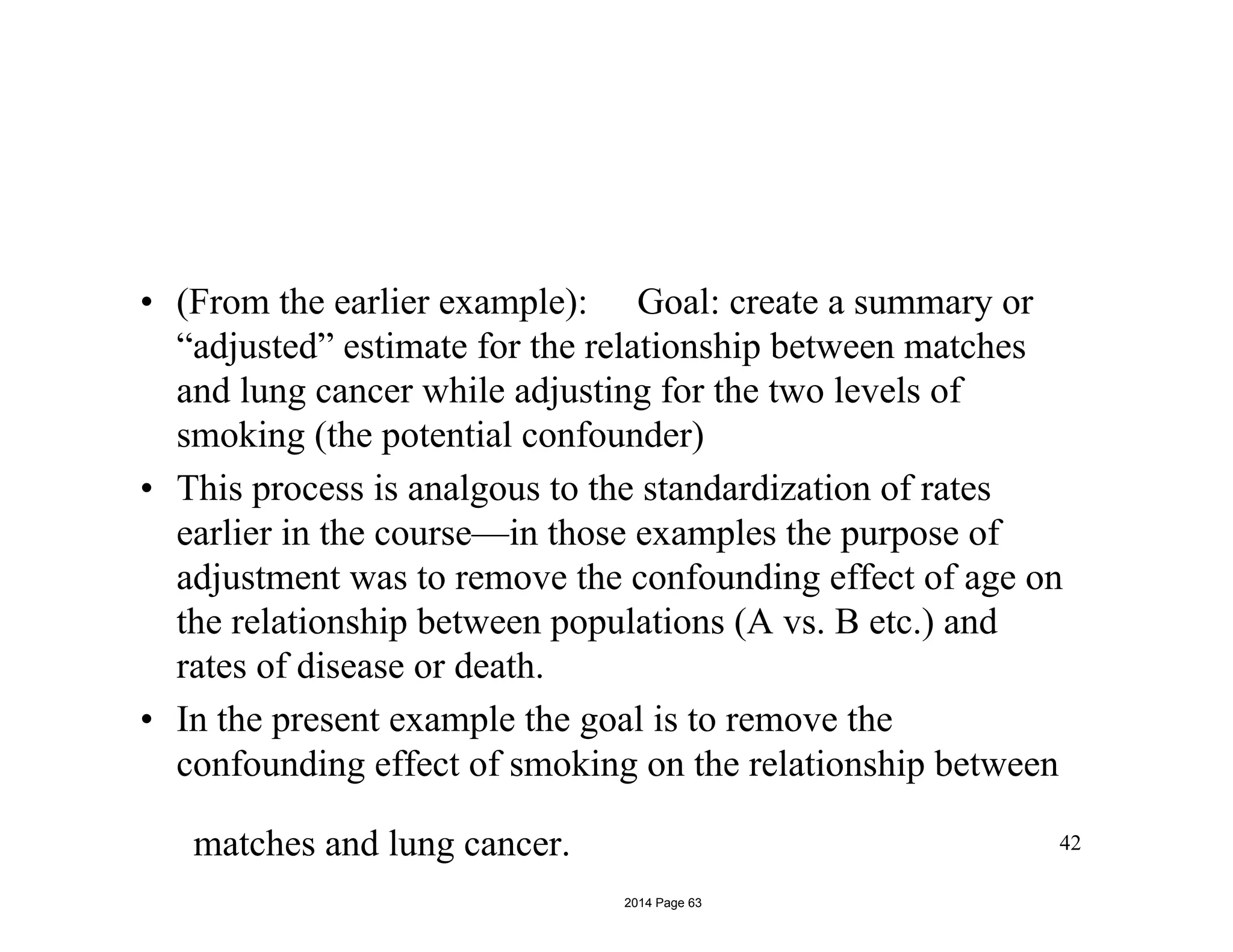 • (From the earlier example): Goal: create a summary or
“adjusted” estimate for the relationship between matches
and lung cancer while adjusting for the two levels of
smoking (the potential confounder)
• This process is analgous to the standardization of rates
earlier in the course—in those examples the purpose of
adjustment was to remove the confounding effect of age on
the relationship between populations (A vs. B etc.) and
rates of disease or death.
• In the present example the goal is to remove the
confounding effect of smoking on the relationship between
matches and lung cancer. 42
2014 Page 63
 