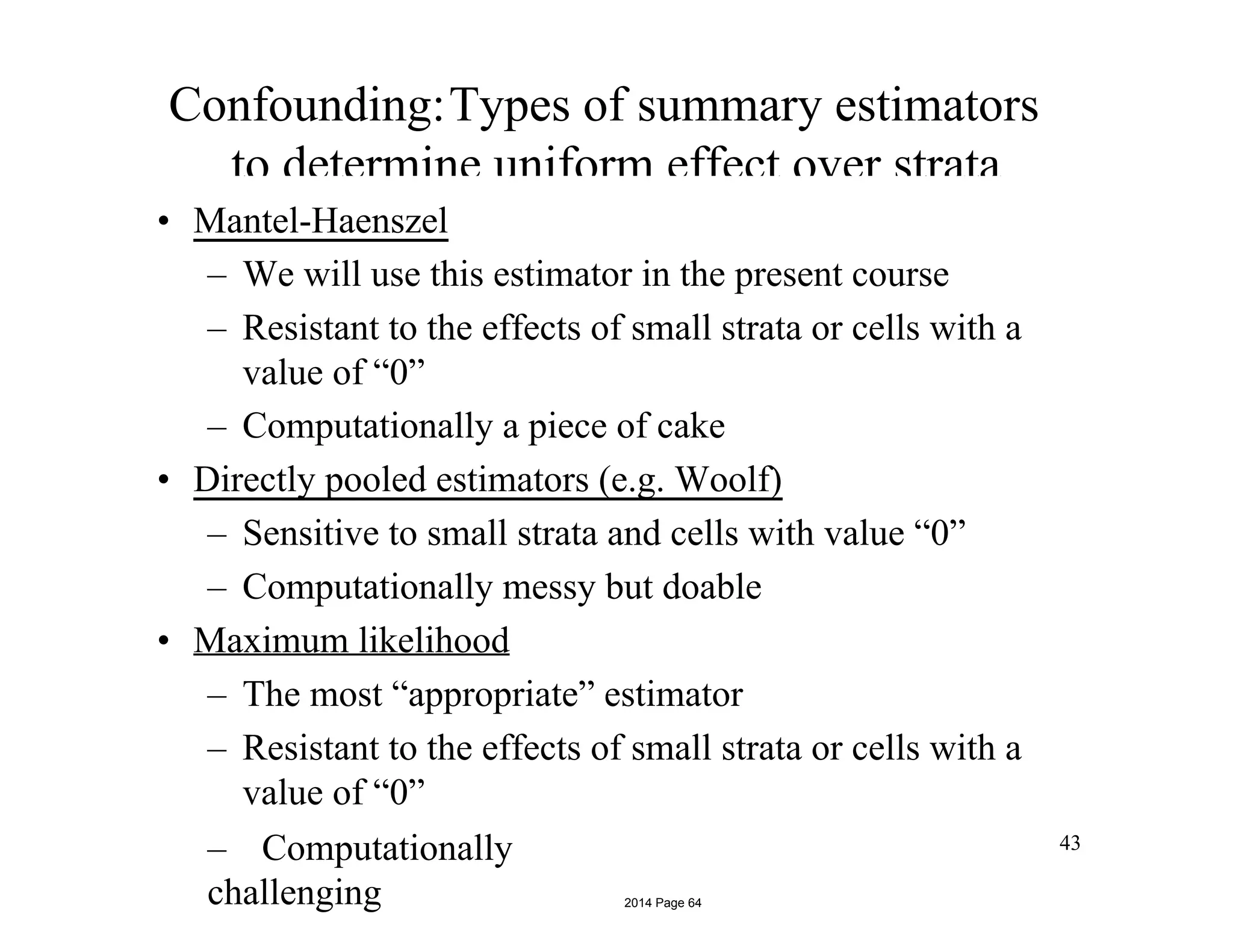 Confounding:Types of summary estimators
to determine uniform effect over strata
• Mantel-Haenszel
– We will use this estimator in the present course
– Resistant to the effects of small strata or cells with a
value of “0”
– Computationally a piece of cake
• Directly pooled estimators (e.g. Woolf)
– Sensitive to small strata and cells with value “0”
– Computationally messy but doable
• Maximum likelihood
– The most “appropriate” estimator
– Resistant to the effects of small strata or cells with a
value of “0”
– Computationally
challenging
43
2014 Page 64
 