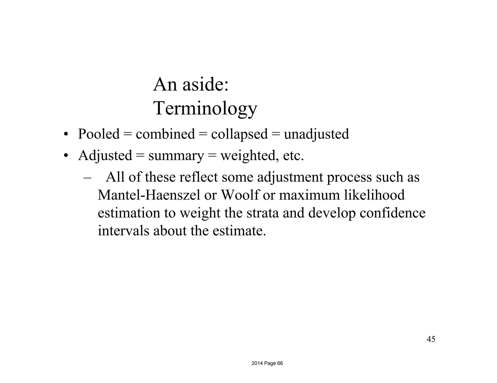 An aside:
Terminology
• Pooled = combined = collapsed = unadjusted
• Adjusted = summary = weighted, etc.
– All of these reflect some adjustment process such as
Mantel-Haenszel or Woolf or maximum likelihood
estimation to weight the strata and develop confidence
intervals about the estimate.
45
2014 Page 66
 